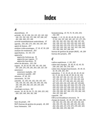 Index
A
absentéisme, 18
activité, 32, 91, 106, 114, 115, 121, 143, 144,
148, 151, 152, 160, 172, 188, 197, 246, 247,
261, 266, 268, 272, 306
activité immédiatement antécédente, 97
agenda, 254, 263, 273, 340, 343, 367, 369
agent de liaison, 207
analyse coûts-avantages, 17, 18, 47, 59, 226
analyse de rendement, 283
approbation, 53, 143, 172
approche
approche bottom-up, 76
approche par vagues, 73
approche top-down, 76
arbre de décision, 235, 236
argent, 19, 26, 64, 68, 100, 101, 103, 108,
207, 220, 274, 278, 281, 283, 326, 327, 331
assurance
assurance maladie, 181
assurance qualité, 240
attentes, 27, 46, 351
autonomie, 34, 314
autorité, 32, 130, 131, 132, 134, 135, 137,
138, 139, 141, 145, 146, 170, 190, 191, 192,
195, 199, 200, 202, 213, 216, 219, 220,
221, 315
avantages sociaux, 181
avenir, 18, 40, 58, 64, 71, 151, 200, 223, 242,
260, 320, 348, 360, 361, 386
B
base du projet, 178
BGP (bureau de gestion de projet), 48, 268
bouc émissaire, 138
brainstorming, 47, 70, 75, 76, 203, 293,
332, 390
budget, 1, 12, 19, 20, 38, 49, 56, 60, 61, 62,
71, 83, 144, 157, 162, 165, 167, 171, 177, 179,
180, 181, 182, 183, 184, 185, 186, 187, 191,
192, 198, 210, 212, 230, 239, 243, 244, 245,
252, 258, 262, 274, 276, 278, 279, 283, 298,
309, 325, 326, 336, 341, 342, 343, 358, 360,
379, 394, 396, 397, 398, 400
bureau de gestion de projet (BGP), 48, 268
bureau des projets, 206
C
cadres supérieurs, 4, 181, 203
cahier des charges, 39, 40, 41, 42, 49, 59,
238, 243, 245, 341, 378, 395
cahier des charges fonctionnel, 39, 40, 41,
42, 59, 238, 243, 395
calendrier, 7, 12, 19, 20, 22, 26, 30, 35, 62,
69, 71, 82, 84, 85, 86, 87, 90, 91, 92, 104,
105, 106, 107, 108, 111, 113, 116, 117, 118,
127, 130, 136, 139, 151, 157, 159, 163, 164,
167, 171, 176, 177, 198, 201, 213, 219, 223,
227, 229, 230, 234, 235, 246, 247, 251,260,
262, 263, 264, 266, 267, 268, 272, 276, 279,
280, 283, 290, 297, 298, 309, 319, 321, 323,
324, 325, 326, 328, 329, 330, 337, 350, 357,
358, 359, 360, 367, 368, 373, 378, 382, 393,
394, 397, 398, 400
capacité, 114
CBS (cost breakdown structure), 74
charge de travail, 32, 38, 121, 139, 149, 150,
151, 152, 154, 155, 156, 157, 158, 159, 165,
166, 169, 176, 182, 201, 229, 251, 252, 260,
262, 264, 269, 271, 272, 273, 279, 281, 325,
328, 368, 369, 378, 382, 391
 