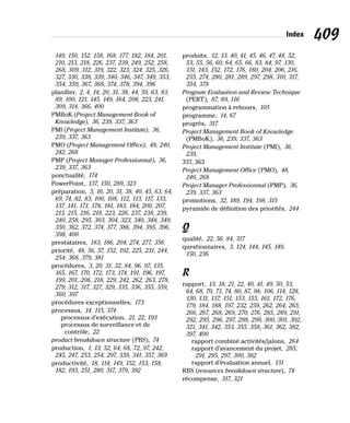 Index 409
149, 150, 152, 158, 168, 177, 182, 184, 201,
210, 213, 218, 226, 237, 239, 249, 252, 258,
268, 309, 312, 319, 322, 323, 324, 325, 326,
327, 330, 338, 339, 340, 346, 347, 349, 353,
354, 359, 367, 368, 374, 378, 394, 396
planifier, 2, 4, 14, 20, 31, 38, 44, 59, 63, 83,
89, 100, 121, 145, 149, 164, 208, 223, 241,
309, 314, 366, 400
PMBoK (Project Management Book of
Knowledge), 36, 239, 337, 363
PMI (Project Management Institute), 36,
239, 337, 363
PMO (Project Management Office), 48, 240,
242, 268
PMP (Project Manager Professionnal), 36,
239, 337, 363
ponctualité, 174
PowerPoint, 137, 150, 289, 323
préparation, 5, 16, 20, 31, 38, 40, 45, 63, 64,
69, 74, 82, 83, 100, 108, 112, 113, 117, 133,
137, 141, 171, 178, 181, 183, 184, 200, 207,
213, 215, 216, 218, 223, 226, 237, 238, 239,
240, 258, 295, 303, 304, 323, 340, 348, 349,
350, 362, 372, 374, 377, 386, 394, 395, 396,
398, 400
prestataires, 183, 186, 204, 274, 277, 356
priorité, 48, 56, 57, 152, 192, 225, 231, 244,
254, 368, 379, 381
procédures, 3, 20, 31, 32, 84, 96, 97, 135,
165, 167, 170, 172, 173, 174, 191, 196, 197,
199, 201, 206, 218, 229, 242, 262, 263, 278,
279, 312, 317, 327, 329, 335, 336, 355, 359,
360, 397
procédures exceptionnelles, 173
processus, 14, 115, 374
processus d’exécution, 21, 22, 193
processus de surveillance et de
contrôle, 22
product breakdown structure (PBS), 74
production, 1, 13, 52, 64, 68, 72, 97, 242,
245, 247, 253, 254, 297, 339, 341, 357, 369
productivité, 18, 114, 149, 152, 153, 158,
182, 193, 251, 280, 317, 379, 382
produits, 12, 13, 40, 41, 45, 46, 47, 48, 52,
53, 55, 56, 60, 64, 65, 66, 83, 84, 97, 130,
131, 143, 152, 172, 176, 180, 204, 206, 216,
255, 274, 280, 281, 289, 297, 298, 310, 317,
354, 378
Program Evaluation and Review Technique
(PERT), 87, 89, 116
programmation à rebours, 105
programme, 14, 67
progrès, 317
Project Management Book of Knowledge
(PMBoK), 36, 239, 337, 363
Project Management Institute (PMI), 36,
239,
337, 363
Project Management Office (PMO), 48,
240, 268
Project Manager Professionnal (PMP), 36,
239, 337, 363
promotions, 32, 189, 194, 198, 315
pyramide de définition des priorités, 244
Q
qualité, 22, 56, 84, 317
questionnaires, 3, 124, 144, 145, 149,
150, 236
R
rapport, 13, 18, 21, 22, 40, 41, 49, 50, 53,
64, 68, 70, 71, 74, 80, 87, 98, 106, 114, 128,
130, 131, 137, 151, 153, 155, 161, 172, 176,
179, 184, 188, 197, 232, 259, 262, 264, 265,
266, 267, 268, 269, 270, 276, 285, 289, 291,
292, 295, 296, 297, 298, 299, 300, 301, 302,
321, 341, 342, 353, 355, 358, 361, 362, 382,
397, 400
rapport combiné activités/jalons, 264
rapport d’avancement du projet, 285,
291, 295, 297, 300, 382
rapport d’évaluation annuel, 131
RBS (resources breakdown structure), 74
récompense, 317, 321
 