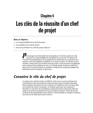 Chapitre 4
Lesclésdelaréussited’unchef
deprojet
Dans ce chapitre :
▶
▶ Les responsabilités d’un chef de projet
▶
▶ Les qualités d’un chef de projet
▶
▶ Avez-vous l’étoffe d’un chef de projet efficace?
Personnage incontournable de la discipline, le chef de projet est celui
qui porte la responsabilité des résultats de son projet. Au détour de
l’exercice de planification, de la qualité de ses décisions, de sa gestion des
risques et de son habileté à s’adapter, il va ainsi se frayer un chemin vers la
réussite. Autant dire que la tâche n’est pas aisée, mais pourtant si gratifiante
pour celui qui l’accomplit avec brio. Le chef de projet va devoir ainsi faire
preuve d’un certain nombre de qualités et déjouer les nombreux pièges qui
l’attendent tout au long de ce parcours…
Connaître le rôle du chef de projet
La mission du chef de projet est difficile. Il lui arrive souvent d’assurer la
coordination entre des experts n’ayant parfois jamais travaillé ensemble,
dans l’optique d’atteindre un but commun. Si l’expérience du chef de projet
est souvent de nature technique, sa réussite passe par une capacité à
identifier et résoudre des problèmes organisationnels et humains délicats,
aspects de gestion auxquels il n’est pas toujours préparé. Nous décrivons
ci-dessous les principales tâches dont un chef de projet se charge et mettons
l’accent sur les défis qu’il aura à relever.
 