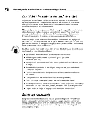 30 Première partie : Bienvenue dans le monde de la gestion de
Les tâches incombant au chef de projet
Auparavant, les règles en vigueur dans les entreprises et organisations
étaient plutôt simples : votre patron désignait les missions et vous étiez
chargé de les mener à bien. Remettre en cause ces missions relevait de
l’insubordination ou de l’incompétence.
Mais ces règles ont changé. Aujourd’hui, votre patron peut lancer des idées,
et c’est vous qui évaluez comment les mettre en œuvre. Vous confirmez
qu’un projet répond aux réels besoins de l’entreprise, puis définissez les
travaux, le calendrier et les ressources nécessaires pour le réaliser.
Gérer un projet d’une autre manière n’est tout simplement pas logique ni
pertinent. Le chef de projet doit participer à la création du plan car il lui faut
préciser les attentes et les approches proposées, puis soulever d’éventuelles
questions avant le début des travaux.
La clé du succès d’un projet est de faire preuve d’initiative. Au lieu d’attendre
que les autres vous disent quoi faire :
✓
✓ Recherchez les informations que vous jugez nécessaires;
✓
✓ Suivez le plan car vous êtes convaincu qu’il s’agit de la
meilleure solution;
✓
✓ Impliquez les personnes dont vous savez qu’elles sont essentielles pour
le projet;
✓
✓ Soulevez les problèmes et les risques, analysez-les, puis obtenez de
l’aide pour les gérer;
✓
✓ Diffusez les informations aux personnes dont vous savez qu’elles en
ont besoin;
✓
✓ Consignez toutes les informations importantes par écrit;
✓
✓ Posez des questions et encouragez les autres à faire de même;
✓
✓ Insistez pour réduire les frais si l’objectif de votre projet vous paraît trop
ambitieux, car c’est vous seul, à la fin, qui serez tenu pour responsable;
✓
✓ Croyez en votre projet et engagez-vous à œuvrer à son succès!
Éviter les raccourcis
Les pressions immédiates subies en tant que chef de projet peuvent vous
inciter à emprunter une voie que vous, votre équipe ou votre entreprise
allez payer par la suite au prix fort. Particulièrement avec les petits projets
moins formels, il arrive que vous ne ressentiez pas le besoin d’organiser le
démarrage du projet.
 