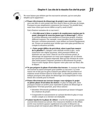Chapitre 4 : Les clés de la réussite d’un chef de projet 31
Ne vous laissez pas séduire par les raccourcis suivants, qui ne sont plus
simples qu’en apparence :
✓
✓ Passer directement du démarrage du projet à son exécution : vous
avez une idée et votre projet doit être mené à bien en très peu de temps.
Pourquoi ne pas simplement commencer les travaux? Ça semble bien,
mais vous n’avez pas encore défini ce qu’il y avait à faire!
Voici d’autres variantes de ce raccourci :
• «J’ai déjà mené à bien ce projet à de nombreuses reprises par le
passé, pourquoi de nouveau passer par le démarrage?» Même
si certains éléments sont similaires à d’anciens projets, d’autres
diffèrent toujours. Par exemple, vous travaillez pour la première
fois avec certaines personnes, vous utilisez un nouvel équipement,
etc. Prenez un moment pour vérifier que votre plan prend bien en
compte la situation actuelle;
• «Notre projet diffère du précédent, alors à quoi bon essayer
de le planifier?» Adopter cette attitude revient à dire : nous
traversons une région inconnue, alors pourquoi définir un
itinéraire sur une carte? Dans le cas d’un nouveau projet, le
démarrage est important car vous vous engagez sur un chemin
que personne n’a jamais emprunté. Bien qu’une révision de votre
plan initial puisse s’imposer pendant le déroulement du projet,
vous et votre équipe devez exposer votre plan noir sur blanc dès
le départ.
✓
✓ Ne pas préparer la phase d’exécution des travaux : le manque de temps
est souvent la raison invoquée pour justifier ce raccourci. La vraie
raison est en fait que les gens n’aiment pas définir des procédures et
relations avant d’entrer dans le vif du sujet. La deuxième partie vous
indique pourquoi cette phase de démarrage est si importante et vous
donne des conseils pour la réussir.
✓
✓ Passer directement aux travaux lorsque vous rejoignez le projet
en pleine phase d’exécution des tâches : le plan est déjà prêt, alors
pourquoi revenir en arrière pour reprendre la phase de démarrage et
préparation? Il le faut pourtant, pour deux raisons :
• Identifier d’éventuels problèmes qu’auraient pu laisser échapper
les créateurs du projet;
• Comprendre le raisonnement se cachant derrière le plan et vous
rendre compte si ce dernier est réalisable.
✓
✓ Laisser inachevée la phase de clôture : à la fin d’un projet, vous passez
souvent directement au suivant. Des ressources limitées et des délais
serrés vous incitent à passer rapidement à la suite et démarrer un
nouveau projet est toujours plus difficile que de boucler le précédent.
 