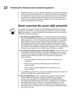 32 Première partie : Bienvenue dans le monde de la gestion de
Cependant, vous ne pouvez vraiment apprécier la réussite d’un projet si
vous ne prenez pas le temps de vous assurer que toutes les tâches ont
été exécutées et que vos clients sont satisfaits. Si vous ne vous efforcez
pas de tirer les enseignements du projet qui vient de s’achever, vous
risquez de reproduire les erreurs commises ou de ne pas reprendre les
approches ayant porté leurs fruits.
Rester conscient des autres défis potentiels
Les projets ne sont pas éternels, ils sont destinés à produire des résultats
bien précis. Dans l’idéal, une fois les objectifs atteints, le projet se termine.
Malheureusement, ce caractère éphémère des projets peut créer certaines
difficultés en termes de gestion :
✓
✓ Des missions supplémentaires : une mission demandée à un employé
dans le cadre d’un nouveau projet peut venir s’ajouter à celles qu’il doit
déjà mener à bien. On ne lui demandera pas forcément si ces nouvelles
tâches influent sur les projets auxquels il participe déjà. La direction
part parfois du principe que le chef de projet peut tout gérer. Lorsque
des problèmes de charge de travail surviennent, l’entreprise ne dispose
pas forcément de directives ou procédures adaptées, il arrive même qu’il
n’existe aucune directive en la matière pour résoudre ces conflits.
✓
✓ De nouvelles personnes dans de nouvelles équipes : des personnes qui
n’ont jamais travaillé ensemble, voire ne se connaissent pas, peuvent
se retrouver au sein d’une équipe de projet. Cette absence de contacts
antérieurs peut ralentir le projet car les membres de l’équipe de
projet peuvent :
• Avoir des styles de fonctionnement et de communication
différents;
• Utiliser des procédures différentes pour conduire une
même activité;
• Ne pas avoir le temps d’apprendre à se respecter et à se
faire confiance.
(La troisième partie de cet ouvrage vous explique comment monter une
équipe de qualité afin de partir du bon pied.)
✓
✓ Pas d’autorité directe : dans la plupart des projets, le chef de projet
et les membres de l’équipe n’ont pas de relations hiérarchiques
directes. Par conséquent, les récompenses incitant généralement à
être performant (augmentations de salaire, attribution d’une meilleure
note d’évaluation et promotions) ne sont pas applicables. En outre,
les conflits sur le temps de travail ou la direction technique peuvent
nécessiter l’intervention de tiers. Une seule décision unilatérale ne peut
pas en venir à bout.
 