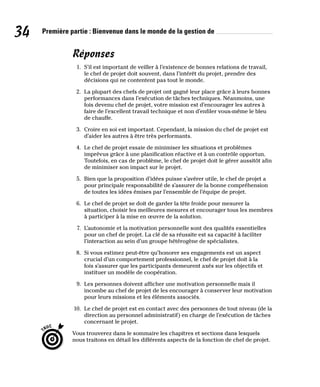 34 Première partie : Bienvenue dans le monde de la gestion de
Réponses
1. S’il est important de veiller à l’existence de bonnes relations de travail,
le chef de projet doit souvent, dans l’intérêt du projet, prendre des
décisions qui ne contentent pas tout le monde.
2. La plupart des chefs de projet ont gagné leur place grâce à leurs bonnes
performances dans l’exécution de tâches techniques. Néanmoins, une
fois devenu chef de projet, votre mission est d’encourager les autres à
faire de l’excellent travail technique et non d’enfiler vous-même le bleu
de chauffe.
3. Croire en soi est important. Cependant, la mission du chef de projet est
d’aider les autres à être très performants.
4. Le chef de projet essaie de minimiser les situations et problèmes
imprévus grâce à une planification réactive et à un contrôle opportun.
Toutefois, en cas de problème, le chef de projet doit le gérer aussitôt afin
de minimiser son impact sur le projet.
5. Bien que la proposition d’idées puisse s’avérer utile, le chef de projet a
pour principale responsabilité de s’assurer de la bonne compréhension
de toutes les idées émises par l’ensemble de l’équipe de projet.
6. Le chef de projet se doit de garder la tête froide pour mesurer la
situation, choisir les meilleures mesures et encourager tous les membres
à participer à la mise en œuvre de la solution.
7. L’autonomie et la motivation personnelle sont des qualités essentielles
pour un chef de projet. La clé de sa réussite est sa capacité à faciliter
l’interaction au sein d’un groupe hétérogène de spécialistes.
8. Si vous estimez peut-être qu’honorer ses engagements est un aspect
crucial d’un comportement professionnel, le chef de projet doit à la
fois s’assurer que les participants demeurent axés sur les objectifs et
instituer un modèle de coopération.
9. Les personnes doivent afficher une motivation personnelle mais il
incombe au chef de projet de les encourager à conserver leur motivation
pour leurs missions et les éléments associés.
10. Le chef de projet est en contact avec des personnes de tout niveau (de la
direction au personnel administratif) en charge de l’exécution de tâches
concernant le projet.
Vous trouverez dans le sommaire les chapitres et sections dans lesquels
nous traitons en détail les différents aspects de la fonction de chef de projet.
 