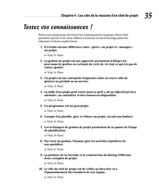 Chapitre 4 : Les clés de la réussite d’un chef de projet 35
Testez vos connaissances !
Nous vous proposons de tester les connaissances acquises dans cette
première partie et de vous référer à l’annexe en fin d’ouvrage pour les
réponses et leurs explications.
1. Il n’existe aucune différence entre «gérer» un projet et «manager»
un projet.
a- Vrai, b- Faux
2. La gestion de projet est une approche permettant d’alléger les
processus de gestion en excluant du cycle de vie tout ce qui n’a pas de
valeur ajoutée.
a- Vrai, b- Faux
3. Un projet est une entreprise temporaire mise en œuvre afin de
générer un produit ou un service.
a- Vrai, b- Faux
4. La taille d’un projet peut varier pourvu qu’il y ait un objectif précis à
atteindre, un calendrier et des ressources disponibles.
a- Vrai, b- Faux
5. Un programme est un gros projet.
a- Vrai, b- Faux
6. Lorsque l’on planifie, gère et clôture un projet, on suit son instinct.
a- Vrai, b- Faux
7. Les techniques de gestion de projet permettent de se passer de l’étape
de planification.
a- Vrai, b- Faux
8. Par l’acte de gestion, l’homme gère les activités répétitives de
son quotidien.
a- Vrai, b- Faux
9. La peinture de la Joconde et la construction du Boeing A380 sont
deux exemples de projet.
a- Vrai, b- Faux
10. Le rôle du chef de projet est de veiller au bien-être et à
l’épanouissement des membres de son équipe.
a- Vrai, b- Faux
 