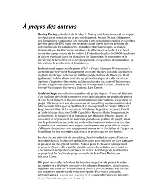 À propos des auteurs
Stanley Portny, président de Stanley E. Portny and Associates, est un expert
de réputation mondiale de la gestion de projet. Depuis 30 ans, il dispense
des formations et prodigue des conseils à des organismes publics et sociétés
privées (plus de 150) dans des secteurs aussi divers que les produits de
consommation, les assurances, l’industrie pharmaceutique, la finance,
l’informatique, les télécommunications, la défense et la santé. Il a créé et
animé des programmes de formation à l’intention de plus de 50000 employés
et cadres évoluant dans les domaines de l’ingénierie, le commerce et le
marketing, la recherche et le développement, les systèmes d’information, la
fabrication, la production et l’assistance.
Professionnel en gestion de projet (PMP – Project Manager Professionnal),
accrédité par le Project Management Institute, Stanley possède une licence
en génie électrique, obtenue à l’institut polytechnique de Brooklyn. Il est
également titulaire d’une maîtrise en génie électrique et a décroché son
diplôme d’ingénieur électricien au Massachusetts Institute of Technology.
Stanley a également étudié à l’école de management Alfred P. Sloan et au
George Washington University National Law Center.
Sandrine Sage, consultante en gestion de projet depuis 15 ans, est titulaire
d’un diplôme d’école de commerce avec spécialisation en gestion de projet
et d’un MBA (Master of Business Administration) International en gestion de
projet. Elle intervient sur des missions de consulting au niveau national et
international telles que la création et le management de Project Office et
Programme Office, la formation de décideurs, la gestion de projet, l’audit
et l’aide à la certification CMMI (Capability Maturity Model Integration), le
déploiement, le support et la formation sur Microsoft Project, l’audit, le
conseil et le déploiement de solutions globales de gestion de projet, ainsi
que la présentation en conférences de solutions innovantes en la matière.
La profession de consultante en gestion de projet est pour elle un moyen
d’affirmer chaque jour son engagement envers cette discipline et d’apporter
le meilleur de son expertise aux clients et projets qui en ont besoin.
En plus de ces activités de consulting, Sandrine déploie aujourd’hui son
expertise dans la littérature spécialisée avec pour objectif de faire partager
sa passion au plus grand nombre. Auteur pour le classeur Management
de projets (Afnor), elle y publie régulièrement des articles sur le sujet et
a récemment rédigé deux préfaces de livres : Le Pilotage de portefeuilles
de projets et La Gestion de projet avancée de Jean-Yves Moine, aux
éditions Afnor.
Elle peut vous aider à évaluer les besoins en gestion de projet de votre
entreprise et y déployer une approche adaptée. Formation, planification,
organisation, suivi de l’avancement et clôture de vos projets, elle mettra
son expertise au service de votre entreprise. Pour toute demande,
adressez-vous à : sandrine.sage@sfr.fr, ou rendez-vous sur son site :
http://sandrine.pecori.free.fr.
 