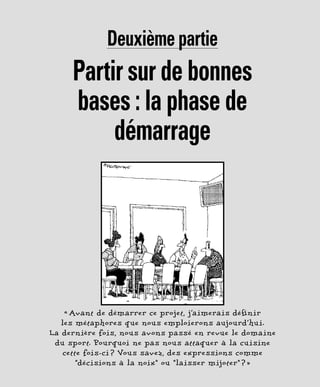 Deuxième partie
Partir sur de bonnes
bases : la phase de
démarrage
« Avant de démarrer ce projet, j’aimerais définir
les métaphores que nous emploierons aujourd’hui.
La dernière fois, nous avons passé en revue le domaine
du sport. Pourquoi ne pas nous attaquer à la cuisine
cette fois-ci ? Vous savez, des expressions comme
“décisions à la noix” ou “laisser mijoter” ? »
 