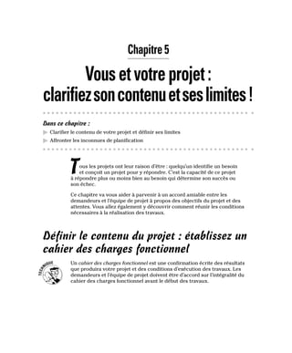 Chapitre 5
Vousetvotreprojet:
clarifiezsoncontenuetseslimites!
Dans ce chapitre :
▶
▶ Clarifier le contenu de votre projet et définir ses limites
▶
▶ Affronter les inconnues de planification
Tous les projets ont leur raison d’être : quelqu’un identifie un besoin
et conçoit un projet pour y répondre. C’est la capacité de ce projet
à répondre plus ou moins bien au besoin qui détermine son succès ou
son échec.
Ce chapitre va vous aider à parvenir à un accord amiable entre les
demandeurs et l’équipe de projet à propos des objectifs du projet et des
attentes. Vous allez également y découvrir comment réunir les conditions
nécessaires à la réalisation des travaux.
Définir le contenu du projet : établissez un
cahier des charges fonctionnel
Un cahier des charges fonctionnel est une confirmation écrite des résultats
que produira votre projet et des conditions d’exécution des travaux. Les
demandeurs et l’équipe de projet doivent être d’accord sur l’intégralité du
cahier des charges fonctionnel avant le début des travaux.
 