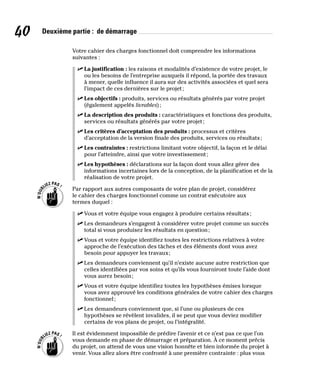 40 Deuxième partie : de démarrage
Votre cahier des charges fonctionnel doit comprendre les informations
suivantes :
✓
✓ La justification : les raisons et modalités d’existence de votre projet, le
ou les besoins de l’entreprise auxquels il répond, la portée des travaux
à mener, quelle influence il aura sur des activités associées et quel sera
l’impact de ces dernières sur le projet;
✓
✓ Les objectifs : produits, services ou résultats générés par votre projet
(également appelés livrables);
✓
✓ La description des produits : caractéristiques et fonctions des produits,
services ou résultats générés par votre projet;
✓
✓ Les critères d’acceptation des produits : processus et critères
d’acceptation de la version finale des produits, services ou résultats;
✓
✓ Les contraintes : restrictions limitant votre objectif, la façon et le délai
pour l’atteindre, ainsi que votre investissement;
✓
✓ Les hypothèses : déclarations sur la façon dont vous allez gérer des
informations incertaines lors de la conception, de la planification et de la
réalisation de votre projet.
Par rapport aux autres composants de votre plan de projet, considérez
le cahier des charges fonctionnel comme un contrat exécutoire aux
termes duquel :
✓
✓ Vous et votre équipe vous engagez à produire certains résultats;
✓
✓ Les demandeurs s’engagent à considérer votre projet comme un succès
total si vous produisez les résultats en question;
✓
✓ Vous et votre équipe identifiez toutes les restrictions relatives à votre
approche de l’exécution des tâches et des éléments dont vous avez
besoin pour appuyer les travaux;
✓
✓ Les demandeurs conviennent qu’il n’existe aucune autre restriction que
celles identifiées par vos soins et qu’ils vous fourniront toute l’aide dont
vous aurez besoin;
✓
✓ Vous et votre équipe identifiez toutes les hypothèses émises lorsque
vous avez approuvé les conditions générales de votre cahier des charges
fonctionnel;
✓
✓ Les demandeurs conviennent que, si l’une ou plusieurs de ces
hypothèses se révèlent invalides, il se peut que vous deviez modifier
certains de vos plans de projet, ou l’intégralité.
Il est évidemment impossible de prédire l’avenir et ce n’est pas ce que l’on
vous demande en phase de démarrage et préparation. À ce moment précis
du projet, on attend de vous une vision honnête et bien informée du projet à
venir. Vous allez alors être confronté à une première contrainte : plus vous
 