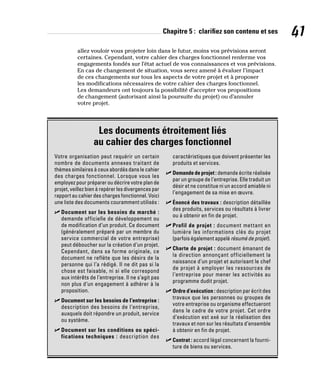 Chapitre 5 : clarifiez son contenu et ses 41
allez vouloir vous projeter loin dans le futur, moins vos prévisions seront
certaines. Cependant, votre cahier des charges fonctionnel renferme vos
engagements fondés sur l’état actuel de vos connaissances et vos prévisions.
En cas de changement de situation, vous serez amené à évaluer l’impact
de ces changements sur tous les aspects de votre projet et à proposer
les modifications nécessaires de votre cahier des charges fonctionnel.
Les demandeurs ont toujours la possibilité d’accepter vos propositions
de changement (autorisant ainsi la poursuite du projet) ou d’annuler
votre projet.
Les documents étroitement liés
au cahier des charges fonctionnel
Votre organisation peut requérir un certain
nombre de documents annexes traitant de
thèmes similaires à ceux abordés dans le cahier
des charges fonctionnel. Lorsque vous les
employez pour préparer ou décrire votre plan de
projet, veillez bien à repérer les divergences par
rapport au cahier des charges fonctionnel. Voici
une liste des documents couramment utilisés :
✓
✓ Document sur les besoins du marché :
demande officielle de développement ou
de modification d’un produit. Ce document
(généralement préparé par un membre du
service commercial de votre entreprise)
peut déboucher sur la création d’un projet.
Cependant, dans sa forme originale, ce
document ne reflète que les désirs de la
personne qui l’a rédigé. Il ne dit pas si la
chose est faisable, ni si elle correspond
aux intérêts de l’entreprise. Il ne s’agit pas
non plus d’un engagement à adhérer à la
proposition.
✓
✓ Document sur les besoins de l’entreprise :
description des besoins de l’entreprise,
auxquels doit répondre un produit, service
ou système.
✓
✓ Document sur les conditions ou spéci-
fications techniques : description des
caractéristiques que doivent présenter les
produits et services.
✓
✓ Demande de projet : demande écrite réalisée
par un groupe de l’entreprise. Elle traduit un
désir et ne constitue ni un accord amiable ni
l’engagement de sa mise en œuvre.
✓
✓ Énoncé des travaux : description détaillée
des produits, services ou résultats à livrer
ou à obtenir en fin de projet.
✓
✓ Profil de projet : document mettant en
lumière les informations clés du projet
(parfois également appelé résumé de projet).
✓
✓ Charte de projet : document émanant de
la direction annonçant officiellement la
naissance d’un projet et autorisant le chef
de projet à employer les ressources de
l’entreprise pour mener les activités au
programme dudit projet.
✓
✓ Ordre d’exécution : description par écrit des
travaux que les personnes ou groupes de
votre entreprise ou organisme effectueront
dans le cadre de votre projet. Cet ordre
d’exécution est axé sur la réalisation des
travaux et non sur les résultats d’ensemble
à obtenir en fin de projet.
✓
✓ Contrat : accord légal concernant la fourni-
ture de biens ou services.
 