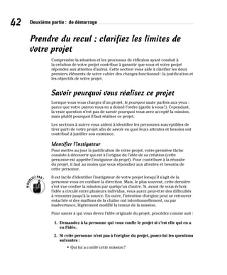 42 Deuxième partie : de démarrage
Prendre du recul : clarifiez les limites de
votre projet
Comprendre la situation et les processus de réflexion ayant conduit à
la création de votre projet contribue à garantir que vous et votre projet
répondez aux attentes d’autrui. Cette section vous aide à clarifier les deux
premiers éléments de votre cahier des charges fonctionnel : la justification et
les objectifs de votre projet.
Savoir pourquoi vous réalisez ce projet
Lorsque vous vous chargez d’un projet, le pourquoi saute parfois aux yeux :
parce que votre patron vous en a donné l’ordre (garde à vous!). Cependant,
la vraie question n’est pas de savoir pourquoi vous avez accepté la mission,
mais plutôt pourquoi il faut réaliser ce projet.
Les sections à suivre vous aident à identifier les personnes susceptibles de
tirer parti de votre projet afin de savoir en quoi leurs attentes et besoins ont
contribué à justifier son existence.
Identifier l’instigateur
Pour mettre au jour la justification de votre projet, votre première tâche
consiste à découvrir qui est à l’origine de l’idée de sa création (cette
personne est appelée l’instigateur du projet). Pour contribuer à la réussite
du projet, il faut au moins que vous répondiez aux attentes et besoins de
cette personne.
Il est facile d’identifier l’instigateur de votre projet lorsqu’il s’agit de la
personne vous en confiant la direction. Mais, le plus souvent, cette dernière
s’est vue confier la mission par quelqu’un d’autre. Si, avant de vous échoir,
l’idée a circulé entre plusieurs individus, vous aurez peut-être des difficultés
à remonter jusqu’à la source. En outre, l’intention d’origine peut se retrouver
entachée si des maillons de la chaîne ont intentionnellement, ou par
inadvertance, légèrement modifié la teneur de la mission.
Pour savoir à qui vous devez l’idée originale du projet, procédez comme suit :
1. Demandez à la personne qui vous confie le projet si c’est elle qui en a
eu l’idée.
2. Si cette personne n’est pas à l’origine du projet, posez-lui les questions
suivantes :
• Qui lui a confié cette mission?
 