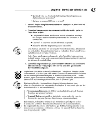 Chapitre 5 : clarifiez son contenu et ses 43
• Qui d’autre (le cas échéant) était impliqué dans le processus
d’affectation de la mission?
• Qui a eu le premier l’idée de ce projet?
3. Vérifiez auprès des personnes identifiées à l’étape 2 et posez-leur les
mêmes questions.
4. Consultez les documents suivants susceptibles de révéler qui a eu
l’idée de ce projet :
• Comptes rendus des réunions de planification et de montage
des budgets au niveau des départements, des divisions et de
l’entreprise;
• Courriers et courriels faisant référence au projet;
• Rapports d’études de planning ou de faisabilité.
Une étude de faisabilité est une enquête formelle destinée à déterminer
les probabilités de succès concernant la réalisation de certains travaux
ou l’obtention de certains résultats.
Outre l’aide qu’elles peuvent apporter afin d’identifier les personnes
instigatrices de votre projet, ces sources écrites peuvent mettre au jour
les attentes de ces individus.
5. Consultez les personnes qui pourraient être affectées ou nécessaires
à la conduite de votre projet; elles savent peut-être qui se cache
derrière l’idée originale.
Soyez aussi précis que possible pour désigner l’instigateur de votre projet.
Autrement dit, n’écrivez pas : «Le service commercial a demandé la création
de documents promotionnels pour le produit Alpha» mais plutôt : «Marie
Grenier, agent commercial de la région Champagne-Ardenne, a demandé la
création de documents promotionnels pour le produit Alpha.»
Distinguez bien les commanditaires des contributeurs lorsque vous
cherchez l’instigateur de votre projet (le chapitre 10 vous en dit plus sur les
commanditaires et les contributeurs) :
✓
✓ Les commanditaires savent définir les résultats d’un projet. Ils vous
disent ce que vous devez faire;
✓
✓ Les contributeurs vous aident à conduire votre projet, ils vous en
donnent les moyens. Ils vous disent ce que vous pouvez faire.
Par exemple, le directeur financier qui demande un projet pour la mise
à niveau des systèmes d’information financière est un commanditaire.
Le responsable du service informatique qui doit fournir le personnel et les
ressources nécessaires à cette mise à niveau est un contributeur. Sans l’un
des deux, nul projet viable.
 
