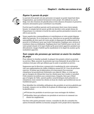 Chapitre 5 : clarifiez son contenu et ses 45
Repérer le parrain du projet
Le parrain d’un projet est une personne occupant un poste important dans
l’organisation, qui soutient fermement votre projet. Il le défend en cas de
litige, lors des réunions de planification et des séances d’examen et prend les
mesures nécessaires pour contribuer à sa réussite.
Il arrive que le meilleur parrain soit la personne dont vous n’avez jamais
besoin. Le simple fait de savoir qu’elle est derrière votre projet donne de
l’importance à ce dernier et incite les autres parties prenantes à œuvrer avec
zèle à son succès.
Voyez auprès des commanditaires et contributeurs si votre projet dispose
déjà d’un parrain. Si ce n’est pas le cas, cherchez-en un parmi les individus
susceptibles de tirer parti de votre projet et disposant de suffisamment de
pouvoir et d’influence pour que toute l’entreprise s’implique avec sérieux et
constance dans sa réalisation. Expliquez-leur tout l’intérêt pour eux de voir
votre projet réussir et le type d’aide qu’ils pourraient apporter pendant son
déroulement. Jaugez l’intérêt qu’ils manifestent et le degré du soutien qu’ils
souhaitent apporter.
Tenir compte des personnes qui mettront en œuvre les résultats
du projet
Pour obtenir le résultat souhaité, la plupart des projets créent un produit
ou service. Mais, souvent, la personne qui vous demande de procéder à sa
création n’est pas celle qui utilisera par la suite ce produit ou service.
Supposons que le directeur commercial et marketing de votre entreprise
vise une augmentation du chiffre d’affaires annuel de 10 % lors du prochain
exercice. Il estime que la fabrication et le lancement d’un nouveau
climatiseur lui permettront d’atteindre son objectif. Mais, ce n’est pas lui
qui se chargera de démarcher tous les clients pour leur vendre ce produit.
Cette mission incombera aux commerciaux, lesquels, bien que n’étant
pas à l’origine de l’idée, savent quelles caractéristiques doit présenter ce
climatiseur, tout comme les clients en bout de chaîne qui l’achèteront (ou ne
l’achèteront pas!).
Pour identifier les véritables utilisateurs des produits et services générés par
le projet, essayez ceci au début de la phase de démarrage et préparation :
la planification :
✓
✓ Précisez les produits et services que vous envisagez de réaliser;
✓
✓ Identifiez bien qui utilisera ces produits et services et comment ces
clients les emploieront.
Une fois cette partie prenante connue, consultez-la afin de connaître les
autres éventuels intérêts ou besoins auxquels votre projet devra répondre.
 