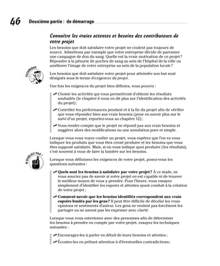 46 Deuxième partie : de démarrage
Connaître les vraies attentes et besoins des contributeurs de
votre projet
Les besoins que doit satisfaire votre projet ne coulent pas toujours de
source. Admettons par exemple que votre entreprise décide de parrainer
une campagne de don du sang. Quelle est la vraie motivation de ce projet?
Répondre à la pénurie de poches de sang au sein de l’hôpital de la ville ou
améliorer l’image de votre entreprise au sein de la population locale?
Les besoins que doit satisfaire votre projet pour atteindre son but sont
désignés sous le terme d’exigences du projet.
Une fois les exigences du projet bien définies, vous pouvez :
✓
✓ Choisir les activités qui vous permettront d’obtenir les résultats
souhaités (le chapitre 6 vous en dit plus sur l’identification des activités
du projet);
✓
✓ Contrôler les performances pendant et à la fin du projet afin de vérifier
que vous répondez bien aux vrais besoins (pour en savoir plus sur le
suivi d’un projet, reportez-vous au chapitre 12);
✓
✓ Vous rendre compte que le projet ne répond pas aux vrais besoins et
suggérer alors des modifications ou une annulation pure et simple.
Lorsque vous vous voyez confier un projet, vous espérez que l’on va vous
indiquer les produits que vous êtes censé produire et les besoins que vous
êtes supposé satisfaire. Mais, si on vous indique quoi produire (les résultats),
c’est souvent à vous de faire la lumière sur les besoins.
Lorsque vous définissez les exigences de votre projet, posez-vous les
questions suivantes :
✓
✓ Quels sont les besoins à satisfaire par votre projet? À ce stade, ne
vous souciez pas de savoir si votre projet en est capable ni de trouver
le meilleur moyen de vous y prendre. Pour l’heure, vous essayez
simplement d’identifier les espoirs et attentes ayant conduit à la création
de votre projet;
✓
✓ Comment savoir que les besoins identifiés correspondent aux vrais
espoirs fondés par les gens? Il peut être difficile de déceler les vrais
opinions et sentiments d’autrui. Les gens ne veulent pas forcément les
partager ou ne savent pas les exprimer avec clarté.
Lorsque vous vous entretenez avec des personnes afin de déterminer
les besoins à prendre en compte par votre projet, essayez les techniques
suivantes :
✓
✓ Encouragez-les à parler en détail de leurs besoins et attentes;
✓
✓ Écoutez-les en prêtant attention à d’éventuelles contradictions;
 