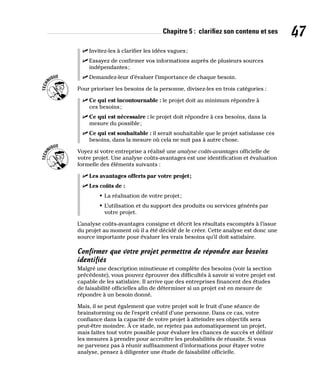 Chapitre 5 : clarifiez son contenu et ses 47
✓
✓ Invitez-les à clarifier les idées vagues;
✓
✓ Essayez de confirmer vos informations auprès de plusieurs sources
indépendantes;
✓
✓ Demandez-leur d’évaluer l’importance de chaque besoin.
Pour prioriser les besoins de la personne, divisez-les en trois catégories :
✓
✓ Ce qui est incontournable : le projet doit au minimum répondre à
ces besoins;
✓
✓ Ce qui est nécessaire : le projet doit répondre à ces besoins, dans la
mesure du possible;
✓
✓ Ce qui est souhaitable : il serait souhaitable que le projet satisfasse ces
besoins, dans la mesure où cela ne nuit pas à autre chose.
Voyez si votre entreprise a réalisé une analyse coûts-avantages officielle de
votre projet. Une analyse coûts-avantages est une identification et évaluation
formelle des éléments suivants :
✓
✓ Les avantages offerts par votre projet;
✓
✓ Les coûts de :
• La réalisation de votre projet;
• L’utilisation et du support des produits ou services générés par
votre projet.
L’analyse coûts-avantages consigne et décrit les résultats escomptés à l’issue
du projet au moment où il a été décidé de le créer. Cette analyse est donc une
source importante pour évaluer les vrais besoins qu’il doit satisfaire.
Confirmer que votre projet permettra de répondre aux besoins
identifiés
Malgré une description minutieuse et complète des besoins (voir la section
précédente), vous pouvez éprouver des difficultés à savoir si votre projet est
capable de les satisfaire. Il arrive que des entreprises financent des études
de faisabilité officielles afin de déterminer si un projet est en mesure de
répondre à un besoin donné.
Mais, il se peut également que votre projet soit le fruit d’une séance de
brainstorming ou de l’esprit créatif d’une personne. Dans ce cas, votre
confiance dans la capacité de votre projet à atteindre ses objectifs sera
peut-être moindre. À ce stade, ne rejetez pas automatiquement un projet,
mais faites tout votre possible pour évaluer les chances de succès et définir
les mesures à prendre pour accroître les probabilités de réussite. Si vous
ne parvenez pas à réunir suffisamment d’informations pour étayer votre
analyse, pensez à diligenter une étude de faisabilité officielle.
 