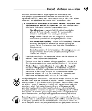 Chapitre 5 : clarifiez son contenu et ses 49
La valeur reconnue de votre projet dépend des avantages qu’il est
susceptible d’apporter et de la notoriété de ces bienfaits auprès du
personnel. Pour aider les autres à comprendre comment votre projet sera en
phase avec les priorités de l’entreprise, voici comment procéder :
✓
✓ Recherchez les déclarations ou documents attestant l’adéquation entre
votre projet et les priorités de l’entreprise. Pour vous informer sur les
priorités de l’entreprise, consultez les sources suivantes :
• Plan à long terme : rapport officiel identifiant l’orientation
générale de l’entreprise, les objectifs de rendement et les
initiatives individuelles pour les cinq ans à venir;
• Budget annuel : liste détaillée des catégories et initiatives
individuelles que financera l’entreprise pendant l’année;
• Plan d’affectation des fonds : liste détaillée de toutes les dépenses
annuelles planifiées (sur la base d’une somme minimale) en
termes d’achat, de rénovation et de réparation d’installations et
d’équipements;
• Les indicateurs clés de performance de votre entreprise : mesure
des performances décrivant les progrès de l’entreprise vers
l’atteinte des objectifs.
Lorsque vous consultez ces documents, vérifiez si votre projet ou ses
résultats y sont explicitement mentionnés.
En outre, voyez si votre service a pris, avec des clients externes ou la
direction, des engagements concernant la réalisation de votre projet.
✓
✓ Décrivez dans le volet justification de votre cahier des charges le
lien entre votre projet et les priorités de l’entreprise. Intégrez les
informations recueillies auprès des sources mentionnées dans l’étape
précédente. Si votre projet ne figure pas explicitement dans ces
documents, préparez par écrit une explication de l’impact de votre
projet et de ses résultats sur les priorités de l’entreprise.
Vous pouvez parfois avoir du mal à identifier les attentes précises des gens
vis-à-vis de votre projet, en termes de résultats concrets. L’instigateur a
changé de poste et n’est plus impliqué ou le besoin à l’origine de la création
du projet a changé. Si les gens ont des difficultés à vous dire en quoi votre
projet sera utile à l’entreprise, demandez-leur ce qu’il se passerait si le
projet ne voyait pas le jour. S’ils vous répondent que cela ne changerait
rien, demandez-leur comment vous pourriez le modifier pour qu’il profite à
l’entreprise. S’ils estiment que votre projet ne pourra jamais produire des
résultats intéressants, envisagez de suggérer son abandon pur et simple.
Les entreprises sont constamment surchargées et en sous-effectif. Accorder
des ressources et un temps précieux à un projet dont tout le monde s’accorde
à dire qu’il n’apportera rien est la dernière chose souhaitée ou requise par
votre entreprise. Mais, il est plus probable que l’on s’aperçoive du bienfait de
 