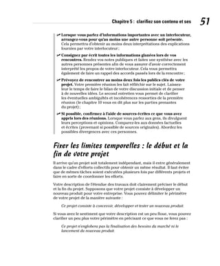 Chapitre 5 : clarifiez son contenu et ses 51
✓
✓ Lorsque vous parlez d’informations importantes avec un interlocuteur,
arrangez-vous pour qu’au moins une autre personne soit présente.
Cela permettra d’obtenir au moins deux interprétations des explications
fournies par votre interlocuteur;
✓
✓ Consignez par écrit toutes les informations glanées lors de vos
rencontres. Rendez vos notes publiques et faites une synthèse avec les
autres personnes présentes afin de vous assurer d’avoir correctement
interprété les propos de votre interlocuteur. Cela vous permettra
également de faire un rappel des accords passés lors de la rencontre;
✓
✓ Prévoyez de rencontrer au moins deux fois les publics clés de votre
projet. Votre première réunion les fait réfléchir sur le sujet. Laissez-
leur le temps de faire le bilan de votre discussion initiale et de penser
à de nouvelles idées. Le second entretien vous permet de clarifier
les éventuelles ambiguïtés et incohérences ressorties de la première
réunion (le chapitre 10 vous en dit plus sur les parties prenantes
du projet);
✓
✓ Si possible, confirmez à l’aide de sources écrites ce que vous avez
appris lors des réunions. Lorsque vous parlez aux gens, ils divulguent
leurs perceptions et opinions. Comparez-les aux données factuelles
et écrites (provenant si possible de sources originales). Abordez les
possibles divergences avec ces personnes.
Fixer les limites temporelles : le début et la
fin de votre projet
Il arrive qu’un projet soit totalement indépendant, mais il entre généralement
dans le cadre d’efforts collectifs pour obtenir un même résultat. Il faut éviter
que de mêmes tâches soient exécutées plusieurs fois par différents projets et
faire en sorte de coordonner les efforts.
Votre description de l’étendue des travaux doit clairement préciser le début
et la fin du projet. Supposons que votre projet consiste à développer un
nouveau produit pour votre entreprise. Vous pouvez délimiter le périmètre
de votre projet de la manière suivante :
Ce projet consiste à concevoir, développer et tester un nouveau produit.
Si vous avez le sentiment que votre description est un peu floue, vous pouvez
clarifier un peu plus votre périmètre en précisant ce que vous ne ferez pas :
Ce projet n’englobera pas la finalisation des besoins du marché ni le
lancement du nouveau produit.
 