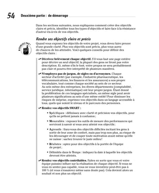 54 Deuxième partie : de démarrage
Dans les sections suivantes, nous expliquons comment créer des objectifs
clairs et précis, identifier tous les types d’objectifs et faire face à la résistance
d’autrui vis-à-vis de vos objectifs.
Rendre ses objectifs clairs et précis
Quand vous exposez les objectifs de votre projet, vous devez faire preuve
d’une grande clarté. Plus vos objectifs sont précis, plus vous aurez
de chances de les atteindre. Voici quelques conseils pour définir des
objectifs clairs :
✓
✓ Décrivez brièvement chaque objectif. S’il vous faut une page entière
pour décrire un seul objectif, la plupart des gens ne liront pas votre
description. Et, même s’ils le font, votre propos ne sera probablement
pas clair et pourra être interprété de plusieurs manières.
✓
✓ N’employez pas de jargon, de sigles ou d’acronymes. Chaque
secteur d’activité (par exemple, l’industrie pharmaceutique, les
télécommunications, les finances et les assurances) a son propre
vocabulaire, tout comme chaque société au sein de ce secteur.
Au sein même des entreprises, les divers départements (comptabilité,
service juridique, informatique) ont leur propre jargon. Étant donné
la prolifération de ces langages spécialisés, un même sigle peut avoir
plusieurs significations au sein d’une même entité! Pour diminuer les
risques de méprise, exprimez vos objectifs dans un langage accessible à
tous, quels que soient le niveau et le parcours des personnes.
✓
✓ Rendez vos objectifs SMART :
• Spécifiques : définissez avec clarté et précision vos objectifs, pour
qu’ils ne prêtent jamais à confusion;
• Mesurables : exposez les outils de mesure des performances qui
serviront à savoir si vous avez atteint vos objectifs;
• Agressifs : fixez-vous des objectifs difficiles incitant les gens à
sortir de leur zone de confort, mais pas trop non plus, au risque de
les décourager et de couper toute motivation avant même qu’elle
ne naisse : sachez trouver le juste milieu!
• Réalistes : optez pour des objectifs à la portée de l’équipe
de projet;
• Délimités dans le Temps : indiquez la date à laquelle les objectifs
devront être atteints.
✓
✓ Rendez vos objectifs contrôlables. Faites en sorte que vous et votre
équipe puissiez influer sur la réalisation de chaque objectif. Si vous ne
vous en sentez pas capable, vous ne vous investirez peut-être pas à
100 % (et vous n’essaierez même sans doute pas). Cela devient alors un
souhait et non plus un objectif.
 