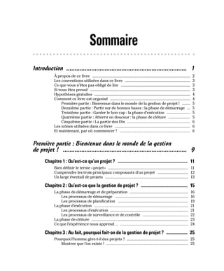 Sommaire
Introduction ������������������������������������������������������������������������ 1
À propos de ce livre ��������������������������������������������������������������������������������������������������� 2
Les conventions utilisées dans ce livre ������������������������������������������������������������������ 3
Ce que vous n’êtes pas obligé de lire ���������������������������������������������������������������������� 3
Si vous êtes pressé ����������������������������������������������������������������������������������������������������� 3
Hypothèses gratuites ������������������������������������������������������������������������������������������������� 4
Comment ce livre est organisé ��������������������������������������������������������������������������������� 4
Première partie : Bienvenue dans le monde de la gestion de projet ! �������� 5
Deuxième partie : Partir sur de bonnes bases : la phase de démarrage ��� 5
Troisième partie : Garder le bon cap : la phase d’exécution ������������������������ 5
Quatrième partie : Atterrir en douceur : la phase de clôture ���������������������� 5
Cinquième partie : La partie des Dix ��������������������������������������������������������������� 6
Les icônes utilisées dans ce livre ���������������������������������������������������������������������������� 6
Et maintenant, par où commencer ? ����������������������������������������������������������������������� 6
Première partie : Bienvenue dans le monde de la gestion
de projet ! �������������������������������������������������������������������������� 9
Chapitre 1 : Qu’est-ce qu’un projet ? ������������������������������������������������������������������ 11
Bien définir le terme «projet» ��������������������������������������������������������������������������������� 11
Comprendre les trois principaux composants d’un projet ������������������������������� 12
Un large éventail de projets ������������������������������������������������������������������������������������ 13
Chapitre 2 : Qu’est-ce que la gestion de projet ? �������������������������������������������� 15
La phase de démarrage et de préparation ����������������������������������������������������������� 16
Les processus de démarrage �������������������������������������������������������������������������� 16
Les processus de planification ����������������������������������������������������������������������� 19
La phase d’exécution ����������������������������������������������������������������������������������������������� 21
Les processus d’exécution ������������������������������������������������������������������������������� 21
Les processus de surveillance et de contrôle ���������������������������������������������� 22
La phase de clôture �������������������������������������������������������������������������������������������������� 23
Ce que l’expérience nous apprend… �������������������������������������������������������������������� 24
Chapitre 3 : Au fait, pourquoi fait-on de la gestion de projet ? �������������������� 25
Pourquoi l’homme gère-t-il des projets ? �������������������������������������������������������������� 25
Montrer que l’on existe ! ����������������������������������������������������������������������������������� 25
 