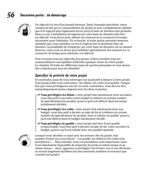 56 Deuxième partie : de démarrage
Un objectif n’a rien d’un hasard heureux. Dans l’exemple précédent, tenez
compte du fait qu’un commanditaire du projet ne sera complètement satisfait
que si le logiciel peut également servir pour la base de données des produits.
Dans ce cas, l’installation du logiciel sur cette base de données doit être
un objectif. Vous devez donc allouer les ressources et consacrer le temps
nécessaire pour l’atteindre. En revanche, si votre partie prenante demeure
satisfaite que vous installiez ou non le logiciel sur la deuxième base de
données, la possibilité de l’employer sur cette base de données est un hasard
heureux, mais vous ne devez pas mobiliser spécialement des ressources, ni
consacrer du temps pour atteindre cet objectif.
Pour recenser tous les objectifs d’un projet, il faut connaître tous les
commanditaires susceptibles d’attendre quelque chose de votre projet.
Le chapitre 10 traite les différents types de parties prenantes et vous donne
des conseils pour tous les identifier.
Spécifier la priorité de votre projet
Il conviendra aussi de vous interroger sur la priorité à donner à votre projet.
Tout projet subit trois contraintes : les délais, les coûts et la qualité. Chaque
fois que vous privilégierez une de ces trois contraintes, vous devrez être
automatiquement moins exigeant avec les deux restantes.
✓
✓ Vous privilégiez les délais : votre projet doit absolument tenir ses dates,
vous êtes prêt à accroître votre budget et réduire un certain nombre
de spécifications du produit, pourvu qu’il soit délivré dans les temps
initialement décidés;
✓
✓ Vous privilégiez les coûts : votre projet doit absolument tenir son
budget, vous êtes prêt à décaler sa date de fin et à réduire un certain
nombre de spécifications du produit, donc à réduire sa qualité, pourvu
qu’il soit délivré dans le budget initialement décidé;
✓
✓ Vous privilégiez la qualité : votre projet doit être d’une qualité
irréprochable, vous êtes prêt à décaler sa date de fin, voire accroître le
budget, pourvu qu’il soit réalisé avec une qualité optimale.
Lorsque vous abordez ce sujet avec les acteurs clés du projet, bon
nombre d’entre eux vous diront : «La qualité, les délais et les coûts sont
prioritaires!»… Bien entendu, tous ces paramètres sont importants, mais
il est absolument impossible de respecter les trois en même temps et au
même niveau… donc, apprenez à privilégier l’un d’entre eux et vos décisions
en seront largement facilitées lors des moments sombres et tortueux que
connaît tout projet!
 