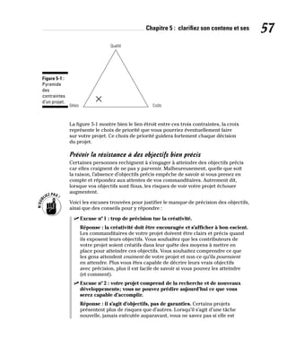 Chapitre 5 : clarifiez son contenu et ses 57
Qualité
Délais Coûts
Figure 5-1 :
Pyramide
des
contraintes
d’un projet.
La figure 5-1 montre bien le lien étroit entre ces trois contraintes, la croix
représente le choix de priorité que vous pourriez éventuellement faire
sur votre projet. Ce choix de priorité guidera fortement chaque décision
du projet.
Prévoir la résistance à des objectifs bien précis
Certaines personnes rechignent à s’engager à atteindre des objectifs précis
car elles craignent de ne pas y parvenir. Malheureusement, quelle que soit
la raison, l’absence d’objectifs précis empêche de savoir si vous prenez en
compte et répondez aux attentes de vos commanditaires. Autrement dit,
lorsque vos objectifs sont flous, les risques de voir votre projet échouer
augmentent.
Voici les excuses trouvées pour justifier le manque de précision des objectifs,
ainsi que des conseils pour y répondre :
✓
✓ Excuse nº1 : trop de précision tue la créativité.
Réponse : la créativité doit être encouragée et s’afficher à bon escient.
Les commanditaires de votre projet doivent être clairs et précis quand
ils exposent leurs objectifs. Vous souhaitez que les contributeurs de
votre projet soient créatifs dans leur quête des moyens à mettre en
place pour atteindre ces objectifs. Vous souhaitez comprendre ce que
les gens attendent vraiment de votre projet et non ce qu’ils pourraient
en attendre. Plus vous êtes capable de décrire leurs vrais objectifs
avec précision, plus il est facile de savoir si vous pouvez les atteindre
(et comment).
✓
✓ Excuse nº2 : votre projet comprend de la recherche et de nouveaux
développements; vous ne pouvez prédire aujourd’hui ce que vous
serez capable d’accomplir.
Réponse : il s’agit d’objectifs, pas de garanties. Certains projets
présentent plus de risques que d’autres. Lorsqu’il s’agit d’une tâche
nouvelle, jamais exécutée auparavant, vous ne savez pas si elle est
 