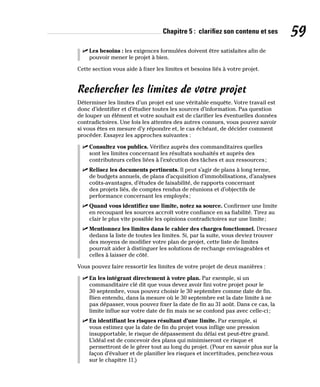 Chapitre 5 : clarifiez son contenu et ses 59
✓
✓ Les besoins : les exigences formulées doivent être satisfaites afin de
pouvoir mener le projet à bien.
Cette section vous aide à fixer les limites et besoins liés à votre projet.
Rechercher les limites de votre projet
Déterminer les limites d’un projet est une véritable enquête. Votre travail est
donc d’identifier et d’étudier toutes les sources d’information. Pas question
de louper un élément et votre souhait est de clarifier les éventuelles données
contradictoires. Une fois les attentes des autres connues, vous pouvez savoir
si vous êtes en mesure d’y répondre et, le cas échéant, de décider comment
procéder. Essayez les approches suivantes :
✓
✓ Consultez vos publics. Vérifiez auprès des commanditaires quelles
sont les limites concernant les résultats souhaités et auprès des
contributeurs celles liées à l’exécution des tâches et aux ressources;
✓
✓ Relisez les documents pertinents. Il peut s’agir de plans à long terme,
de budgets annuels, de plans d’acquisition d’immobilisations, d’analyses
coûts-avantages, d’études de faisabilité, de rapports concernant
des projets liés, de comptes rendus de réunions et d’objectifs de
performance concernant les employés;
✓
✓ Quand vous identifiez une limite, notez sa source. Confirmer une limite
en recoupant les sources accroît votre confiance en sa fiabilité. Tirez au
clair le plus vite possible les opinions contradictoires sur une limite;
✓
✓ Mentionnez les limites dans le cahier des charges fonctionnel. Dressez
dedans la liste de toutes les limites. Si, par la suite, vous deviez trouver
des moyens de modifier votre plan de projet, cette liste de limites
pourrait aider à distinguer les solutions de rechange envisageables et
celles à laisser de côté.
Vous pouvez faire ressortir les limites de votre projet de deux manières :
✓
✓ En les intégrant directement à votre plan. Par exemple, si un
commanditaire clé dit que vous devez avoir fini votre projet pour le
30 septembre, vous pouvez choisir le 30 septembre comme date de fin.
Bien entendu, dans la mesure où le 30 septembre est la date limite à ne
pas dépasser, vous pouvez fixer la date de fin au 31 août. Dans ce cas, la
limite influe sur votre date de fin mais ne se confond pas avec celle-ci;
✓
✓ En identifiant les risques résultant d’une limite. Par exemple, si
vous estimez que la date de fin du projet vous inflige une pression
insupportable, le risque de dépassement du délai est peut-être grand.
L’idéal est de concevoir des plans qui minimiseront ce risque et
permettront de le gérer tout au long du projet. (Pour en savoir plus sur la
façon d’évaluer et de planifier les risques et incertitudes, penchez-vous
sur le chapitre 11.)
 