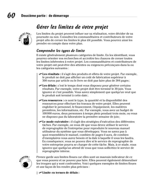 60 Deuxième partie : de démarrage
Gérer les limites de votre projet
Les limites du projet peuvent influer sur sa réalisation, voire décider de sa
poursuite ou non. Consultez les commanditaires et contributeurs de votre
projet afin de cerner les limites le plus tôt possible. Vous pourrez ainsi les
prendre en compte dans votre plan.
Comprendre les types de limite
Il existe généralement plusieurs catégories de limite. En les identifiant, vous
pourrez orienter vos recherches et accroître les chances de cerner toutes
les limites inhérentes à votre projet. Les commanditaires et contributeurs de
votre projet ont peut-être des attentes ou exigences préconçues dans la ou
les catégories suivantes :
✓
✓ Les résultats : il s’agit des produits et effets de votre projet. Par exemple,
le produit ne doit pas afficher un coût de fabrication supérieur à
300 euros par article ou le livre ne doit pas faire plus de 384 pages;
✓
✓ Les délais : c’est le temps dont vous disposez pour générer certains
résultats. Par exemple, votre projet doit être terminé le 30 juin. Vous
ignorez si c’est possible. Vous savez simplement que quelqu’un veut que
le produit soit terminé à cette date;
✓
✓ Les ressources : ce sont le type, la quantité et la disponibilité des
ressources pour effectuer les travaux de votre projet. Elles peuvent
englober le personnel, le financement, l’équipement, les matières
premières, les informations, etc. Par exemple, vous avez un budget de
100000 euros, deux personnes à temps plein pendant trois mois, ou vous
ne disposez pas du laboratoire la première semaine de juin;
✓
✓ Le mode exécutoire : il s’agit des stratégies d’exécution des différentes
tâches. Par exemple, on vous dit que vous devez utiliser le service
de reprographie de l’entreprise pour reproduire le nouveau manuel
utilisateur du système que vous développez. Vous ne savez pas à
quoi ressemblera le manuel, combien de pages il aura, de combien
d’exemplaires vous aurez besoin et la date à laquelle il vous les faudra.
En conséquence, vous ne pouvez dire si le service de reprographie de
votre entreprise pourra se charger de cette tâche. Mais, à ce stade, vous
ignorez que quelqu’un attend de vous que vous sollicitiez le service de
reprographie interne.
Prenez garde aux limites floues car elles sont un mauvais indicateur de ce
que vous pouvez et ne pouvez pas faire. Elles peuvent également démoraliser
les troupes qui y sont confrontées. Voici quelques exemples de limites floues
et une façon de les rendre plus précises :
✓
✓ Limite en termes de délais :
 
