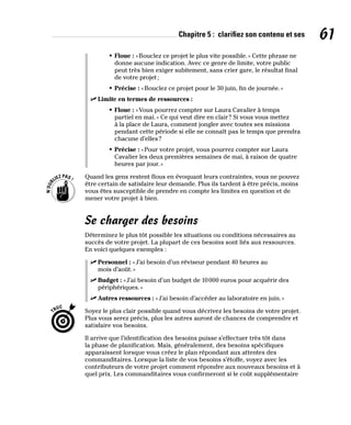 Chapitre 5 : clarifiez son contenu et ses 61
• Floue : «Bouclez ce projet le plus vite possible.» Cette phrase ne
donne aucune indication. Avec ce genre de limite, votre public
peut très bien exiger subitement, sans crier gare, le résultat final
de votre projet;
• Précise : «Bouclez ce projet pour le 30 juin, fin de journée.»
✓
✓ Limite en termes de ressources :
• Floue : «Vous pourrez compter sur Laura Cavalier à temps
partiel en mai.» Ce qui veut dire en clair? Si vous vous mettez
à la place de Laura, comment jongler avec toutes ses missions
pendant cette période si elle ne connaît pas le temps que prendra
chacune d’elles?
• Précise : «Pour votre projet, vous pourrez compter sur Laura
Cavalier les deux premières semaines de mai, à raison de quatre
heures par jour.»
Quand les gens restent flous en évoquant leurs contraintes, vous ne pouvez
être certain de satisfaire leur demande. Plus ils tardent à être précis, moins
vous êtes susceptible de prendre en compte les limites en question et de
mener votre projet à bien.
Se charger des besoins
Déterminez le plus tôt possible les situations ou conditions nécessaires au
succès de votre projet. La plupart de ces besoins sont liés aux ressources.
En voici quelques exemples :
✓
✓ Personnel : «J’ai besoin d’un réviseur pendant 40 heures au
mois d’août.»
✓
✓ Budget : «J’ai besoin d’un budget de 10000 euros pour acquérir des
périphériques.»
✓
✓ Autres ressources : «J’ai besoin d’accéder au laboratoire en juin.»
Soyez le plus clair possible quand vous décrivez les besoins de votre projet.
Plus vous serez précis, plus les autres auront de chances de comprendre et
satisfaire vos besoins.
Il arrive que l’identification des besoins puisse s’effectuer très tôt dans
la phase de planification. Mais, généralement, des besoins spécifiques
apparaissent lorsque vous créez le plan répondant aux attentes des
commanditaires. Lorsque la liste de vos besoins s’étoffe, voyez avec les
contributeurs de votre projet comment répondre aux nouveaux besoins et à
quel prix. Les commanditaires vous confirmeront si le coût supplémentaire
 
