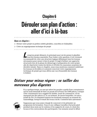 Chapitre 6
Déroulersonpland’action:
allerd’iciàlà-bas
Dans ce chapitre :
▶
▶ Diviser votre projet en petites entités gérables, concrètes et réalisables
▶
▶ Créer un organigramme technique de projet
Lorsqu’un projet démarre, le principal souci est de penser à planifier
tous les travaux essentiels. Pour traiter cette question, il est vivement
recommandé de créer une structure logique définissant tous les travaux
nécessaires pour mener à bien le projet. Il s’agit d’utiliser une approche
structurée lors de la phase de démarrage et préparation de votre projet,
afin de répertorier toutes les tâches et d’éviter les mauvaises surprises de
dernière minute. Dans ce chapitre, nous vous montrons comment subdiviser
les travaux en livrables et comment concevoir votre organigramme
technique de projet qui vous offrira une vue d’ensemble des travaux
à réaliser.
Diviser pour mieux régner : se tailler des
morceaux plus digestes
Il y a quelque temps, un ami qui adore les puzzles a parlé d’une connaissance
qui lui avait demandé de faire un puzzle de la France de 5000 pièces. Lorsque
cette connaissance lui a suggéré de vérifier, avant de commencer, s’il ne
manquait pas des pièces et, le cas échéant, de savoir lesquelles, cet ami a
éclaté de rire. Il constatait toujours les éventuels manques au moment de
l’assemblage, lorsqu’il restait des trous à la fin. Comment faire autrement?
Supposons que vous soyez chargé de concevoir et de présenter un
programme de formation. Vous et une collègue travaillez d’arrache-pied
pendant deux mois sur le contenu et les supports de cours, le choix des
locaux et les convocations des participants. Une semaine avant le début
 