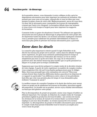 64 Deuxième partie : de démarrage
de la première séance, vous demandez à votre collègue si elle a pris les
dispositions nécessaires pour faire imprimer les manuels de formation. Elle
pensait que vous vous en occupiez, répond-elle et vous lui dites que vous
pensiez la même chose de votre côté. Malheureusement, aucun de vous deux
n’a donc fait le nécessaire pour commander les travaux de reprographie,
croyant que l’autre s’en chargeait. La formation débute dans une semaine
et vous n’avez ni le temps ni l’argent pour faire imprimer les supports
de formation.
Comment éviter ce genre de situations à l’avenir? En utilisant une approche
structurée lors de la phase de démarrage et préparation de votre projet afin
de répertorier toutes les tâches. Les sections suivantes expliquent comment
vous y prendre pour subdiviser les produits intermédiaires et finaux en
morceaux plus petits et préciser les travaux nécessaires pour y parvenir.
Entrer dans les détails
Le conseil le plus important à retenir quand il s’agit d’identifier et de
décrire les travaux du projet est le suivant : entrez dans les détails! D’après
notre expérience, les gens sous-estiment systématiquement le temps et
les ressources nécessaires à l’exécution des travaux car ils ne savent
simplement pas tout ce qu’ils ont à faire. Du coup, ils se retrouvent a
posteriori avec des tâches beaucoup plus lourdes que ce qu’ils pensaient au
départ et le projet perd un temps considérable.
Supposons que vous deviez préparer le compte rendu de la dernière réunion
de votre équipe. À partir de votre expérience en matière de comptes rendus,
vous comprenez très vite qu’il vous faudra quelques jours pour le rédiger.
Mais, êtes-vous persuadé que cette estimation est correcte? Êtes-vous
certain d’avoir bien évalué les différentes tâches associées à la rédaction de
ce rapport en particulier? Les différences entre celui-ci et les précédents
font-elles que cela vous prendra plus de temps et vous demandera plus
d’efforts? Comment le savoir?
Le meilleur moyen de connaître l’ampleur et la durée des tâches pour mener
à bien un projet est de subdiviser les travaux en livrables, processus appelé
décomposition. Un livrable est un produit, service et/ou résultat intermédiaire
ou final que doit générer votre projet.
Plus la décomposition du projet est poussée, moins vous risquez d’oublier un
élément important. Par exemple, la rédaction du compte rendu de l’exemple
précédent englobe la production de trois livrables : une version de travail,
les révisions de la version de travail et la version finale. La version finale
implique à son tour deux livrables : la version manuscrite et la version
imprimée. La décomposition du projet en livrables nécessaires pour produire
le compte rendu final permet d’identifier tout le travail à accomplir pour
venir à bout du projet.
 