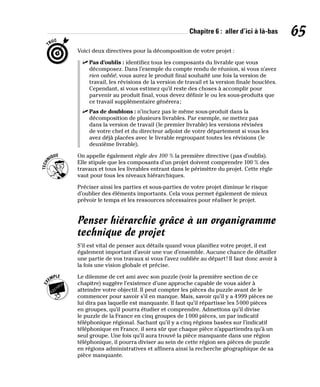 Chapitre 6 : aller d’ici à là-bas 65
Voici deux directives pour la décomposition de votre projet :
✓
✓ Pas d’oublis : identifiez tous les composants du livrable que vous
décomposez. Dans l’exemple du compte rendu de réunion, si vous n’avez
rien oublié, vous aurez le produit final souhaité une fois la version de
travail, les révisions de la version de travail et la version finale bouclées.
Cependant, si vous estimez qu’il reste des choses à accomplir pour
parvenir au produit final, vous devez définir le ou les sous-produits que
ce travail supplémentaire générera;
✓
✓ Pas de doublons : n’incluez pas le même sous-produit dans la
décomposition de plusieurs livrables. Par exemple, ne mettez pas
dans la version de travail (le premier livrable) les versions révisées
de votre chef et du directeur adjoint de votre département si vous les
avez déjà placées avec le livrable regroupant toutes les révisions (le
deuxième livrable).
On appelle également règle des 100 % la première directive (pas d’oublis).
Elle stipule que les composants d’un projet doivent comprendre 100 % des
travaux et tous les livrables entrant dans le périmètre du projet. Cette règle
vaut pour tous les niveaux hiérarchiques.
Préciser ainsi les parties et sous-parties de votre projet diminue le risque
d’oublier des éléments importants. Cela vous permet également de mieux
prévoir le temps et les ressources nécessaires pour réaliser le projet.
Penser hiérarchie grâce à un organigramme
technique de projet
S’il est vital de penser aux détails quand vous planifiez votre projet, il est
également important d’avoir une vue d’ensemble. Aucune chance de détailler
une partie de vos travaux si vous l’avez oubliée au départ! Il faut donc avoir à
la fois une vision globale et précise.
Le dilemme de cet ami avec son puzzle (voir la première section de ce
chapitre) suggère l’existence d’une approche capable de vous aider à
atteindre votre objectif. Il peut compter les pièces du puzzle avant de le
commencer pour savoir s’il en manque. Mais, savoir qu’il y a 4999 pièces ne
lui dira pas laquelle est manquante. Il faut qu’il répartisse les 5000 pièces
en groupes, qu’il pourra étudier et comprendre. Admettons qu’il divise
le puzzle de la France en cinq groupes de 1000 pièces, un par indicatif
téléphonique régional. Sachant qu’il y a cinq régions basées sur l’indicatif
téléphonique en France, il sera sûr que chaque pièce n’appartiendra qu’à un
seul groupe. Une fois qu’il aura trouvé la pièce manquante dans une région
téléphonique, il pourra diviser au sein de cette région ses pièces de puzzle
en régions administratives et affinera ainsi la recherche géographique de sa
pièce manquante.
 