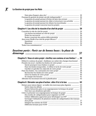 La Gestion de projet pour les Nuls
X
Faire plus d’argent, plus vite ! �������������������������������������������������������������������������� 26
Pourquoi la gestion de projet est-elle indispensable ? ��������������������������������������� 26
La gestion de projet permet d’éviter de faire des erreurs �������������������������� 27
La gestion de projet permet de cibler et structurer vos activités ������������ 27
La gestion de projet permet de réduire les incertitudes ���������������������������� 27
La gestion de projet concerne tous les projets �������������������������������������������� 27
Chapitre 4 : Les clés de la réussite d’un chef de projet �������������������������������� 29
Connaître le rôle du chef de projet ������������������������������������������������������������������������ 29
Les tâches incombant au chef de projet ������������������������������������������������������� 30
Éviter les raccourcis ����������������������������������������������������������������������������������������� 30
Rester conscient des autres défis potentiels ������������������������������������������������ 32
Avez-vous l’étoffe d’un chef de projet efficace ? �������������������������������������������������� 33
Questions ������������������������������������������������������������������������������������������������������������ 33
Réponses ������������������������������������������������������������������������������������������������������������ 34
Testez vos connaissances ! ������������������������������������������������������������������������������������� 35
Deuxième partie : Partir sur de bonnes bases : la phase de
démarrage ������������������������������������������������������������������������ 37
Chapitre 5 : Vous et votre projet : clarifiez son contenu et ses limites ! ��� 39
Définir le contenu du projet : établissez un cahier des charges fonctionnel � 39
Prendre du recul : clarifiez les limites de votre projet ��������������������������������������� 42
Savoir pourquoi vous réalisez ce projet �������������������������������������������������������� 42
Fixer les limites temporelles : le début et la fin de votre projet ���������������� 51
Clarifier et spécifier les objectifs de votre projet ���������������������������������������� 52
Fixer des limites : les contraintes de votre projet ����������������������������������������������� 58
Rechercher les limites de votre projet ���������������������������������������������������������� 59
Gérer les limites de votre projet ��������������������������������������������������������������������� 60
Se charger des besoins ������������������������������������������������������������������������������������ 61
Affronter les inconnues lors de la planification �������������������������������������������������� 62
Chapitre 6 : Dérouler son plan d’action : aller d’ici à là-bas ������������������������ 63
Diviser pour mieux régner : se tailler des morceaux plus digestes ����������������� 63
Entrer dans les détails �������������������������������������������������������������������������������������� 64
Penser hiérarchie grâce à un organigramme technique de projet ����������� 65
Faire face aux situations spéciales ����������������������������������������������������������������� 70
Créer et présenter son organigramme technique de projet ������������������������������ 73
Des modes de catégorisation pour organiser un OTP �������������������������������� 74
Utiliser différentes approches pour développer un OTP ��������������������������� 75
Envisager l’utilisation de plusieurs modes de catégorisation des travaux
d’un projet ���������������������������������������������������������������������������������������������������������� 77
Désigner les entrées de l’OTP ������������������������������������������������������������������������� 78
Différents formats pour l’OTP ������������������������������������������������������������������������� 79
 