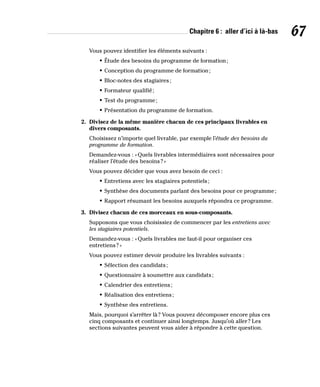Chapitre 6 : aller d’ici à là-bas 67
Vous pouvez identifier les éléments suivants :
• Étude des besoins du programme de formation;
• Conception du programme de formation;
• Bloc-notes des stagiaires;
• Formateur qualifié;
• Test du programme;
• Présentation du programme de formation.
2. Divisez de la même manière chacun de ces principaux livrables en
divers composants.
Choisissez n’importe quel livrable, par exemple l’étude des besoins du
programme de formation.
Demandez-vous : «Quels livrables intermédiaires sont nécessaires pour
réaliser l’étude des besoins?»
Vous pouvez décider que vous avez besoin de ceci :
• Entretiens avec les stagiaires potentiels;
• Synthèse des documents parlant des besoins pour ce programme;
• Rapport résumant les besoins auxquels répondra ce programme.
3. Divisez chacun de ces morceaux en sous-composants.
Supposons que vous choisissiez de commencer par les entretiens avec
les stagiaires potentiels.
Demandez-vous : «Quels livrables me faut-il pour organiser ces
entretiens?»
Vous pouvez estimer devoir produire les livrables suivants :
• Sélection des candidats;
• Questionnaire à soumettre aux candidats;
• Calendrier des entretiens;
• Réalisation des entretiens;
• Synthèse des entretiens.
Mais, pourquoi s’arrêter là? Vous pouvez décomposer encore plus ces
cinq composants et continuer ainsi longtemps. Jusqu’où aller? Les
sections suivantes peuvent vous aider à répondre à cette question.
 