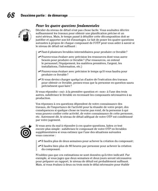 68 Deuxième partie : de démarrage
Poser les quatre questions fondamentales
Décider du niveau de détail n’est pas chose facile. Vous souhaitez décrire
suffisamment les travaux pour obtenir une planification précise et un
suivi sérieux. Mais, le temps passé à détailler cette décomposition doit se
justifier et apporter son lot d’avantages. Le fait de poser les quatre questions
suivantes à propos de chaque composant de l’OTP peut vous aider à savoir si
le niveau de détail est suffisant :
✓
✓ Faut-il plusieurs livrables intermédiaires pour produire ce livrable?
✓
✓ Pouvez-vous évaluer avec précision les ressources dont vous aurez
besoin pour produire ce livrable? (Par ressources, on entend
le personnel, l’équipement, les matières premières, l’argent, les
installations, l’information, etc.)
✓
✓ Pouvez-vous évaluer avec précision le temps qu’il vous faudra pour
produire ce livrable?
✓
✓ Si vous deviez charger quelqu’un d’autre de l’exécution des travaux
pour obtenir ce livrable, pensez-vous que la personne en question saura
précisément quoi faire?
Si vous répondez «oui» à la première question et «non» à l’une des trois
autres, subdivisez le livrable en recensant les composants nécessaires à sa
production.
Vos réponses à ces questions dépendent de votre connaissance des
travaux, de l’importance de l’activité pour la réussite de votre projet, des
conséquences si quelque chose ne tourne pas rond, de la personne à qui
vous pouvez confier cette activité, de votre connaissance de cette personne,
etc. Autrement dit, le niveau de détail adéquat de votre OTP est conditionné
par votre jugement.
Si vous avez du mal à répondre à ces quatre questions, faites ce test
encore plus simple : subdivisez le composant de votre OTP en livrables
supplémentaires si vous estimez que l’une des situations suivantes
vous concerne :
✓
✓ Il faudra plus de deux semaines pour achever la création du composant;
✓
✓ Il faudra bien plus de 80 heures par personne pour achever la création
du composant.
N’oubliez pas que ces estimations ne sont données qu’à titre indicatif. Par
exemple, si vous jugez que deux semaines et deux jours seront nécessaires
pour préparer un rapport, le niveau de détail est probablement suffisant.
Mais, si vous évaluez à deux ou trois mois le délai nécessaire pour établir
 