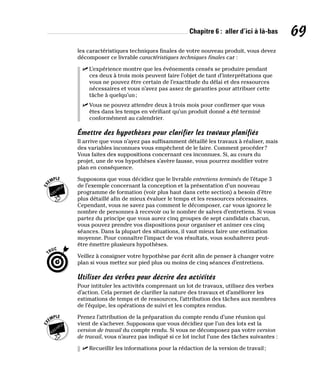 Chapitre 6 : aller d’ici à là-bas 69
les caractéristiques techniques finales de votre nouveau produit, vous devez
décomposer ce livrable caractéristiques techniques finales car :
✓
✓ L’expérience montre que les événements censés se produire pendant
ces deux à trois mois peuvent faire l’objet de tant d’interprétations que
vous ne pouvez être certain de l’exactitude du délai et des ressources
nécessaires et vous n’avez pas assez de garanties pour attribuer cette
tâche à quelqu’un;
✓
✓ Vous ne pouvez attendre deux à trois mois pour confirmer que vous
êtes dans les temps en vérifiant qu’un produit donné a été terminé
conformément au calendrier.
Émettre des hypothèses pour clarifier les travaux planifiés
Il arrive que vous n’ayez pas suffisamment détaillé les travaux à réaliser, mais
des variables inconnues vous empêchent de le faire. Comment procéder?
Vous faites des suppositions concernant ces inconnues. Si, au cours du
projet, une de vos hypothèses s’avère fausse, vous pourrez modifier votre
plan en conséquence.
Supposons que vous décidiez que le livrable entretiens terminés de l’étape 3
de l’exemple concernant la conception et la présentation d’un nouveau
programme de formation (voir plus haut dans cette section) a besoin d’être
plus détaillé afin de mieux évaluer le temps et les ressources nécessaires.
Cependant, vous ne savez pas comment le décomposer, car vous ignorez le
nombre de personnes à recevoir ou le nombre de salves d’entretiens. Si vous
partez du principe que vous aurez cinq groupes de sept candidats chacun,
vous pouvez prendre vos dispositions pour organiser et animer ces cinq
séances. Dans la plupart des situations, il vaut mieux faire une estimation
moyenne. Pour connaître l’impact de vos résultats, vous souhaiterez peut-
être émettre plusieurs hypothèses.
Veillez à consigner votre hypothèse par écrit afin de penser à changer votre
plan si vous mettez sur pied plus ou moins de cinq séances d’entretiens.
Utiliser des verbes pour décrire des activités
Pour intituler les activités comprenant un lot de travaux, utilisez des verbes
d’action. Cela permet de clarifier la nature des travaux et d’améliorer les
estimations de temps et de ressources, l’attribution des tâches aux membres
de l’équipe, les opérations de suivi et les comptes rendus.
Prenez l’attribution de la préparation du compte rendu d’une réunion qui
vient de s’achever. Supposons que vous décidiez que l’un des lots est la
version de travail du compte rendu. Si vous ne décomposez pas votre version
de travail, vous n’aurez pas indiqué si ce lot inclut l’une des tâches suivantes :
✓
✓ Recueillir les informations pour la rédaction de la version de travail;
 
