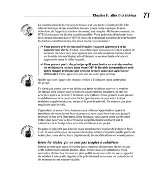 Chapitre 6 : aller d’ici à là-bas 71
La modification de la version de travail est une tâche conditionnelle. Elle
n’intervient que si une condition donnée (dans notre exemple, la non-
obtention de l’approbation des réviseurs) est remplie. Malheureusement, un
OTP n’inclut pas les tâches conditionnelles. Vous prévoyez d’exécuter tous
les travaux figurant dans l’OTP. Il vous est cependant possible de représenter
les tâches conditionnelles des deux manières suivantes :
✓
✓ Vous pouvez prévoir un seul livrable (rapport approuvé) et lui
associer une durée. En fait, vous dites que vous pouvez créer autant de
versions révisées mais non approuvées que nécessaire (chacune étant
un livrable intermédiaire) afin d’obtenir la version finale révisée et
approuvée dans le délai imparti;
✓
✓ Vous pouvez partir du principe qu’il vous faudra un certain nombre
de révisions et inclure dans votre OTP le livrable intermédiaire créé
après chaque révision (une version révisée mais non approuvée
différente). Cette approche permet un suivi plus sérieux.
Quelle que soit l’approche choisie, veillez à l’indiquer dans votre plan
de projet.
Ce n’est pas parce que vous tablez sur trois révisions que votre version
de travail sera bonne pour le service à la troisième tentative. Si elle est
acceptée après la première révision, félicitations! Vous pouvez alors passer
immédiatement à la prochaine tâche (pas besoin de procéder à deux
révisions supplémentaires, même si le plan le prévoit. Ne soyons pas plus
royalistes que le roi!).
Cependant, si vous n’avez toujours pas obtenu l’approbation après la
troisième révision, tenez bon et proposez une quatrième version, jusqu’à
recevoir le feu vert libérateur. Bien entendu, vous aurez alors à réétudier
votre plan pour voir si les révisions supplémentaires influent sur le
calendrier et le budget des activités ultérieures du projet.
Un plan ne garantit pas l’avenir mais simplement l’exposé de l’objectif final
visé. Si vous n’êtes pas en mesure de mener à bien n’importe quelle partie de
votre plan, vous devez faire (rapidement) les modifications en conséquence.
Gérer les tâches qui ne sont pas simples à subdiviser
Il peut arriver que vous ne voyiez pas comment diviser une tâche ou que
cette subdivision semble inutile. Mais, même dans ces situations, vous
souhaitez diviser les travaux en plus petits morceaux afin de vous rappeler
de vérifier à intervalle régulier si le prévisionnel en termes de calendrier et
de ressources est encore valable.
 