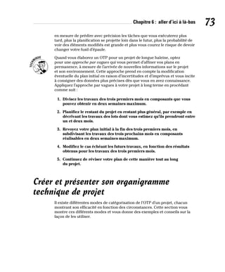 Chapitre 6 : aller d’ici à là-bas 73
en mesure de prédire avec précision les tâches que vous exécuterez plus
tard, plus la planification se projette loin dans le futur, plus la probabilité de
voir des éléments modifiés est grande et plus vous courez le risque de devoir
changer votre fusil d’épaule.
Quand vous élaborez un OTP pour un projet de longue haleine, optez
pour une approche par vagues qui vous permet d’affiner vos plans en
permanence, à mesure de l’arrivée de nouvelles informations sur le projet
et son environnement. Cette approche prend en compte la modification
éventuelle du plan initial en raison d’incertitudes et d’imprévus et vous incite
à consigner des données plus précises dès que vous en avez connaissance.
Appliquez l’approche par vagues à votre projet à long terme en procédant
comme suit :
1. Divisez les travaux des trois premiers mois en composants que vous
pouvez obtenir en deux semaines maximum.
2. Planifiez le restant du projet en restant plus général, par exemple en
décrivant les travaux des lots dont vous estimez qu’ils prendront entre
un et deux mois.
3. Revoyez votre plan initial à la fin des trois premiers mois, en
subdivisant les travaux des trois prochains mois en composants
réalisables en deux semaines maximum.
4. Modifiez le cas échéant les futurs travaux, en fonction des résultats
obtenus pour les travaux des trois premiers mois.
5. Continuez de réviser votre plan de cette manière tout au long
du projet.
Créer et présenter son organigramme
technique de projet
Il existe différentes modes de catégorisation de l’OTP d’un projet, chacun
montrant son efficacité en fonction des circonstances. Cette section vous
montre ces différents modes et vous donne des exemples et conseils sur la
façon de les utiliser.
 