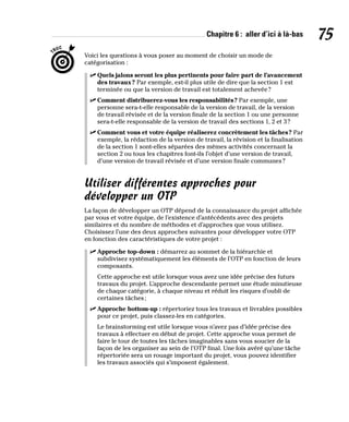 Chapitre 6 : aller d’ici à là-bas 75
Voici les questions à vous poser au moment de choisir un mode de
catégorisation :
✓
✓ Quels jalons seront les plus pertinents pour faire part de l’avancement
des travaux? Par exemple, est-il plus utile de dire que la section 1 est
terminée ou que la version de travail est totalement achevée?
✓
✓ Comment distribuerez-vous les responsabilités? Par exemple, une
personne sera-t-elle responsable de la version de travail, de la version
de travail révisée et de la version finale de la section 1 ou une personne
sera-t-elle responsable de la version de travail des sections 1, 2 et 3?
✓
✓ Comment vous et votre équipe réaliserez concrètement les tâches? Par
exemple, la rédaction de la version de travail, la révision et la finalisation
de la section 1 sont-elles séparées des mêmes activités concernant la
section 2 ou tous les chapitres font-ils l’objet d’une version de travail,
d’une version de travail révisée et d’une version finale communes?
Utiliser différentes approches pour
développer un OTP
La façon de développer un OTP dépend de la connaissance du projet affichée
par vous et votre équipe, de l’existence d’antécédents avec des projets
similaires et du nombre de méthodes et d’approches que vous utilisez.
Choisissez l’une des deux approches suivantes pour développer votre OTP
en fonction des caractéristiques de votre projet :
✓
✓ Approche top-down : démarrez au sommet de la hiérarchie et
subdivisez systématiquement les éléments de l’OTP en fonction de leurs
composants.
Cette approche est utile lorsque vous avez une idée précise des futurs
travaux du projet. L’approche descendante permet une étude minutieuse
de chaque catégorie, à chaque niveau et réduit les risques d’oubli de
certaines tâches;
✓
✓ Approche bottom-up : répertoriez tous les travaux et livrables possibles
pour ce projet, puis classez-les en catégories.
Le brainstorming est utile lorsque vous n’avez pas d’idée précise des
travaux à effectuer en début de projet. Cette approche vous permet de
faire le tour de toutes les tâches imaginables sans vous soucier de la
façon de les organiser au sein de l’OTP final. Une fois avéré qu’une tâche
répertoriée sera un rouage important du projet, vous pouvez identifier
les travaux associés qui s’imposent également.
 