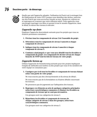 76 Deuxième partie : de démarrage
Quelle que soit l’approche adoptée, l’utilisation de Post-it est à envisager lors
de l’élaboration de votre OTP. Lorsque vous identifiez des tâches, notez-les
sur des Post-it que vous accrochez ensuite au mur. Ajoutez-en, enlevez-en
et regroupez-en à mesure que votre réflexion mûrit. Cette approche vous
encourage à partager vos idées et permet à tout le monde d’apprécier, dans
le détail, la nature des travaux à exécuter.
L’approche top-down
Employez l’approche descendante suivante pour les projets que vous ou
d’autres personnes connaissez :
1. Précisez tous les composants de niveau 2 de l’ensemble du projet.
2. Déterminez tous les composants de niveau 3 associés à chaque
composant de niveau 2.
3. Indiquez tous les composants de niveau 4 associés à chaque
composant de niveau 3.
4. Continuez ainsi jusqu’à ce que vous ayez détaillé tous les livrables et
composants du projet. Les composants de dernier niveau de chaque
branche de l’OTP sont les lots de travaux de votre projet.
L’approche bottom-up
Utilisez l’approche de brainstorming suivante pour des projets impliquant
l’emploi de méthodes non testées ou des projets que vous et les membres de
votre équipe ne connaissez pas :
1. Consignez par écrit tous les livrables et composants de travaux faisant
selon vous partie de votre projet.
Ne vous souciez pas des chevauchements ni du niveau de détail;
Ne vous souciez pas de la formulation ou d’autres détails concernant
les travaux;
Ne prononcez pas de jugements sur l’adéquation des travaux.
2. Regroupez ces éléments au sein de quelques catégories principales
selon leurs caractéristiques communes et éliminez les livrables ou
composants de travaux qui ne sont pas nécessaires.
Ces groupes sont vos catégories de niveau 2.
3. Répartissez les livrables et composants de travaux de
chaque catégorie de niveau 2 dans des groupes, selon leurs
caractéristiques communes.
Ces groupes sont vos catégories de niveau 3.
 