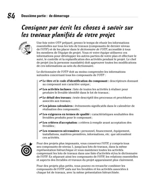 84 Deuxième partie : de démarrage
Consigner par écrit les choses à savoir sur
les travaux planifiés de votre projet
Une fois votre OTP préparé, prenez le temps de réunir les informations
essentielles sur tous les lots de travaux (composants de dernier niveau
de l’OTP) et de les placer dans le dictionnaire de l’OTP, accessible à tous
les membres de l’équipe de projet. Vous et votre équipe utiliserez ces
informations pour développer les autres parties de votre plan et effectuer le
suivi, le contrôle et la replanification des activités pendant le projet. Le chef
de projet (ou la personne mandatée) doit approuver toutes les modifications
de ces informations au sein du dictionnaire.
Le dictionnaire de l’OTP doit au moins comprendre les informations
suivantes concernant tous les composants de l’OTP :
✓
✓ Le titre et le code d’identification du composant : descripteurs donnant
au composant son caractère unique;
✓
✓ Les activités incluses : liste de toutes les activités à réaliser pour
produire le livrable identifié dans le lot de travaux;
✓
✓ Le détail des travaux : texte descriptif des processus et procédures
associés aux travaux;
✓
✓ Les jalons calendaires : événements significatifs dans le calendrier de
réalisation des composants;
✓
✓ Les exigences en termes de qualité : caractéristiques souhaitées des
livrables produits pour le composant;
✓
✓ Les critères d’acceptation : critères à remplir avant acceptation des
livrables;
✓
✓ Les ressources nécessaires : personnel, financement, équipement,
installations, matières premières, informations, etc. que nécessitent
ces activités.
Pour des projets plus imposants, vous conservez l’OTP, y compris tous
ses composants de niveau 1, jusqu’aux lots de travaux, dans la même
représentation hiérarchique et vous maintenez toutes les activités
comprenant les lots de travaux dans une liste d’activités et/ou le dictionnaire
de l’OTP. En séparant ainsi les composants de l’OTP, les relations essentielles
et aspects des livrables et travaux du projet apparaissent plus clairement.
Pour des projets plus petits, vous pouvez en revanche combiner les
composants de l’OTP axés sur les livrables et les activités associées à
chaque lot de travaux, avec la même présentation hiérarchisée.
 