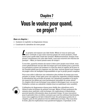 Chapitre 7
Vouslevoulezpourquand,
ceprojet?
Dans ce chapitre :
▶
▶ Analyser et exploiter un diagramme réseau
▶
▶ Construire le calendrier de votre projet
Les projets ont toujours une date limite. Même si vous ne savez pas
avec certitude ce que votre nouveau projet est censé produire, il faut
savoir pour quelle date il doit être terminé. Malheureusement, lorsque vous
prenez connaissance de cette date limite, vous avez souvent une réaction de
panique : «Mais, je n’aurai jamais assez de temps!»
À vrai dire, quand la mission de mener à bien votre projet vous échoit, vous
n’avez généralement aucune idée du temps qu’il vous faudra pour y parvenir.
Les premières actions ont tendance à s’inscrire dans le registre de la peur et
de l’anxiété plutôt que de s’appuyer sur des faits, surtout quand vous essayez
de jongler entre de multiples responsabilités et que le projet paraît complexe.
Pour vous aider à effectuer une estimation plus réaliste du temps que vous
prendra ce projet, il faut opter pour une approche organisée rendant limpide
le déroulement des activités du projet, les calendriers possibles et la façon
de respecter les délais qui vous paraissaient intenables de prime abord.
Ce chapitre décrit une technique vous aidant à développer avec un sens de
l’initiative certain un calendrier réaliste (tout en maîtrisant votre anxiété).
L’utilisation de diagrammes réseau pour établir des calendriers est le
thème le plus technique du présent ouvrage. Même s’il faut seulement dix
minutes pour maîtriser cette technique, les explications et illustrations
peuvent paraître déroutantes dans un premier temps. Si vous rencontrez
pour la première fois ces bêtes curieuses que sont les schémas fonctionnels,
nous vous suggérons de faire d’abord le tour des principaux points de ce
chapitre, puis de lire plusieurs fois les différentes sections. Plus vous lirez
le texte, plus les explications vous paraîtront logiques. Cependant, si les
 