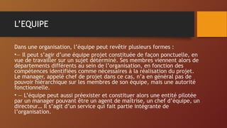 L’EQUIPE
Dans une organisation, l’équipe peut revêtir plusieurs formes :
•— Il peut s’agir d’une équipe projet constituée de façon ponctuelle, en
vue de travailler sur un sujet déterminé. Ses membres viennent alors de
départements différents au sein de l’organisation, en fonction des
compétences identifiées comme nécessaires à la réalisation du projet.
Le manager, appelé chef de projet dans ce cas, n’a en général pas de
pouvoir hiérarchique sur les membres de son équipe, mais une autorité
fonctionnelle.
• — L’équipe peut aussi préexister et constituer alors une entité pilotée
par un manager pouvant être un agent de maîtrise, un chef d’équipe, un
directeur… Il s’agit d’un service qui fait partie intégrante de
l’organisation.
 