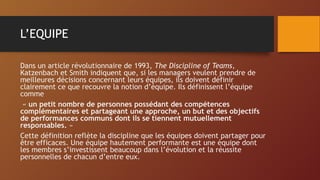 L’EQUIPE
Dans un article révolutionnaire de 1993, The Discipline of Teams,
Katzenbach et Smith indiquent que, si les managers veulent prendre de
meilleures décisions concernant leurs équipes, ils doivent définir
clairement ce que recouvre la notion d’équipe. Ils définissent l’équipe
comme
« un petit nombre de personnes possédant des compétences
complémentaires et partageant une approche, un but et des objectifs
de performances communs dont ils se tiennent mutuellement
responsables. »
Cette définition reflète la discipline que les équipes doivent partager pour
être efficaces. Une équipe hautement performante est une équipe dont
les membres s’investissent beaucoup dans l’évolution et la réussite
personnelles de chacun d’entre eux.
 