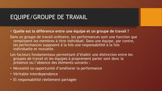 EQUIPE/GROUPE DE TRAVAIL
• Quelle est la différence entre une équipe et un groupe de travail ?
Dans un groupe de travail ordinaire, les performances sont une fonction que
remplissent les membres à titre individuel. Dans une équipe, par contre,
les performances supposent à la fois une responsabilité à la fois
individuelle et mutuelle.
Les facteurs fondamentaux permettant d’établir une distinction entre les
groupes de travail et les équipes à proprement parler sont donc la
présence ou l’absence des éléments suivants :
• Nécessité ou opportunité d’améliorer la performance
• Véritable interdependence
• Et responsabilité réellement partagée
 