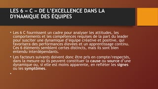 LES 6 « C » DE L’EXCELLENCE DANS LA
DYNAMIQUE DES ÉQUIPES
• Les 6 C fournissent un cadre pour analyser les attitudes, les
comportements et les compétences requises de la part du leader
pour susciter une dynamique d’équipe créative et positive, qui
favorisera des performances élevées et un apprentissage continu.
Ces 6 éléments semblent certes distincts, mais ils sont bien
entendu interdépendants.
• Les facteurs suivants doivent donc être pris en compte/respectés,
dans la mesure où ils peuvent constituer la cause ou source d’une
dynamique ou, si elle est moins apparente, en refléter les signes
ou les symptômes.
•
 