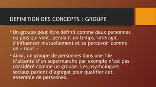 DEFINITION DES CONCEPTS : GROUPE
• Un groupe peut être définit comme deux personnes
ou plus qui vont, pendant un temps, interagir,
s’influencer mutuellement et se percevoir comme
un « nous »
• Ainsi, un groupe de personnes dans une file
d’attente d’un supermarché par exemple n‘est pas
considéré comme un groupe. Les psychologues
sociaux parlent d’agrégat pour qualifier cet
ensemble de personnes.
 