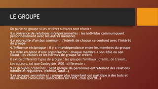 LE GROUPE
On parle de groupe si les critères suivants sont réunis :
•La présence de relations interpersonnelles : les individus communiquent
personnellement avec les autres membres
•La poursuite d’un but commun : l’intérêt de chacun se confond avec l’intérêt
du groupe
•L’influence réciproque : il y a interdépendance entre les membres du groupe
•La mise en place d’une organisation : chaque membre a son Rôle ou son
Statut, les valeurs et les Normes de groupe se créent
Il existe différents types de groupe : les groupes familiaux, d’amis, de travail…
Les auteurs, tel que Cooley dès 1909, différencie :
•Les groupes primaires : petit groupe de personnes entretenant des relations
intimes et régulières. (famille, amis…)
•Les groupes secondaires : groupe plus important qui participe à des buts et
des actions communes (association loi 1901, club sportif…)
 