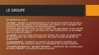 LE GROUPE
On différencie aussi :
•La foule : désigne le rassemblement d’un très grand nombre de personne.
Les échanges sont réduits et les individus sont Sujets à une contagion des
émotions. (voir phénomène de désindividuation)
Les foules peuvent être avec ou sans rituels. (Les spectateurs d’une corrida
ou d’un match de foot sont une foule avec des rituels précis, on privilégie
alors le terme de public)
•Le public : est une foule mais avec des rituels. On a donc un programme
de déroulement, des règles à respecter, des rôles formels de garant du
programme.
•Le groupement : comporte un nombre de participants variables qui
entretiennent des relations visant à la réalisation de certains objectifs.
•Les petits groupes ou « groupe restreint » : entretient des contacts plus
ou moins régulier, il est plus ou moins structuré.
 