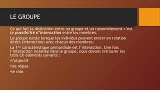 LE GROUPE
Ce qui fait la distinction entre un groupe et un rassemblement c’est
la possibilité d’interaction entre les membres.
Le groupe existe lorsque les individus peuvent entrer en relation
direct (interaction) avec chacun des membres.
La 1ère
caractéristique primordiale est l’interaction. Une fois
l’interaction installée dans le groupe, nous devons retrouver les
trois (3) éléments suivants :
•l’objectif
•les règles
•le rôle.
 