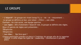 LE GROUPE
• L’objectif : Un groupe est vivant lorsqu’il y a « vie » et « mouvement ».
Le groupe se définira un but, une raison « d’être », une cible.
Exemple : Un club social, une équipe sportive.
• Les règles : Afin d’atteindre l’objectif visé, le groupe se définira des règles.
Deux (2) genres de règles sont présentées :
Explicites
Implicites
• Les rôles : Qui fera quoi ?
Chaque participant prendra sa place à l’intérieur du groupe afin de lui apporter
vitalité. À cette étape les types de « leadership » commencent à prendre
place.
 