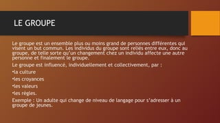 LE GROUPE
Le groupe est un ensemble plus ou moins grand de personnes différentes qui
visent un but commun. Les individus du groupe sont reliés entre eux, donc au
groupe, de telle sorte qu’un changement chez un individu affecte une autre
personne et finalement le groupe.
Le groupe est influencé, individuellement et collectivement, par :
•la culture
•les croyances
•les valeurs
•les règles.
Exemple : Un adulte qui change de niveau de langage pour s’adresser à un
groupe de jeunes.
 